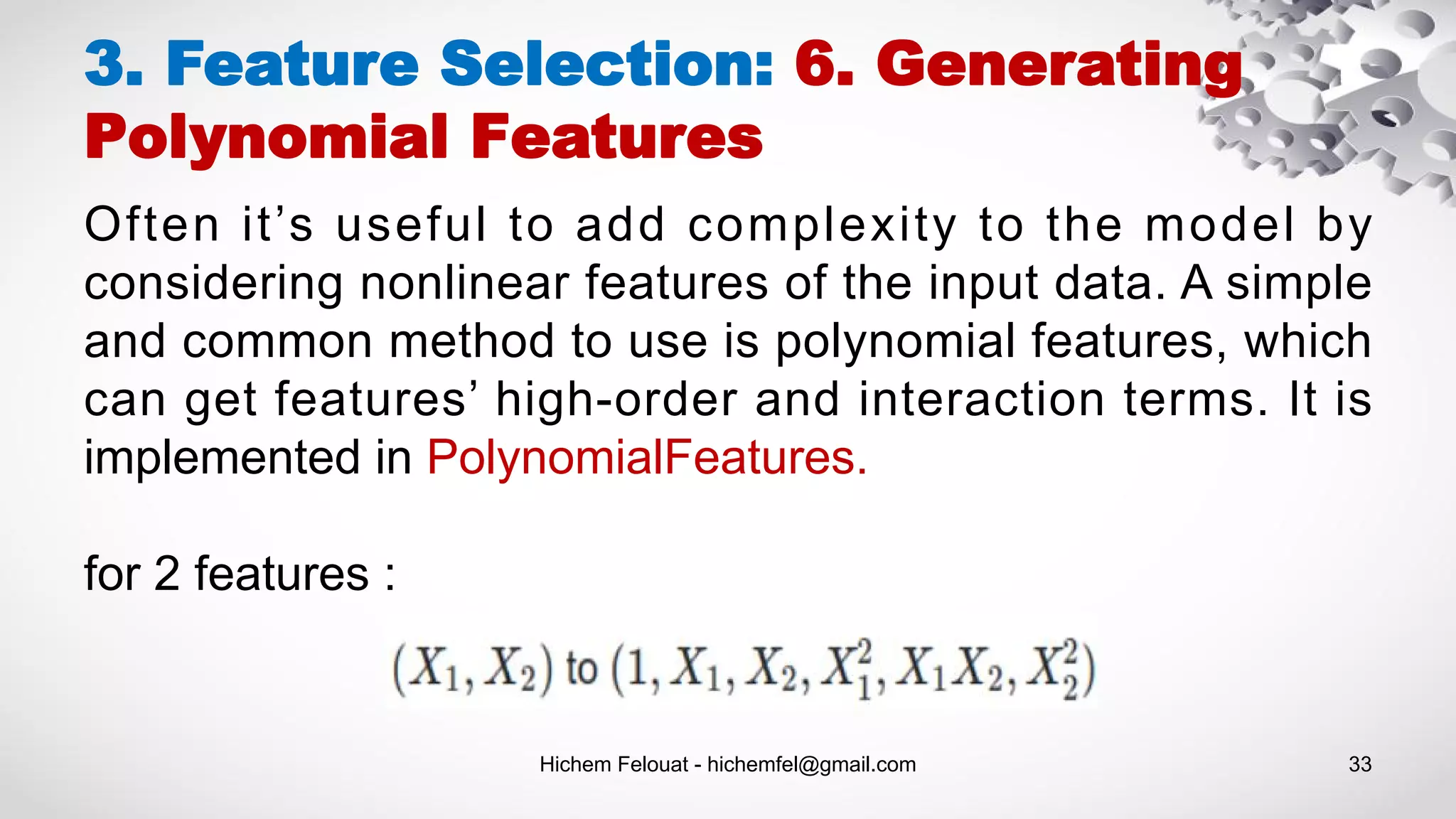 Hichem Felouat - hichemfel@gmail.com 33
3. Feature Selection: 6. Generating
Polynomial Features
Often it’s useful to add complexity to the model by
considering nonlinear features of the input data. A simple
and common method to use is polynomial features, which
can get features’ high-order and interaction terms. It is
implemented in PolynomialFeatures.
for 2 features :
 