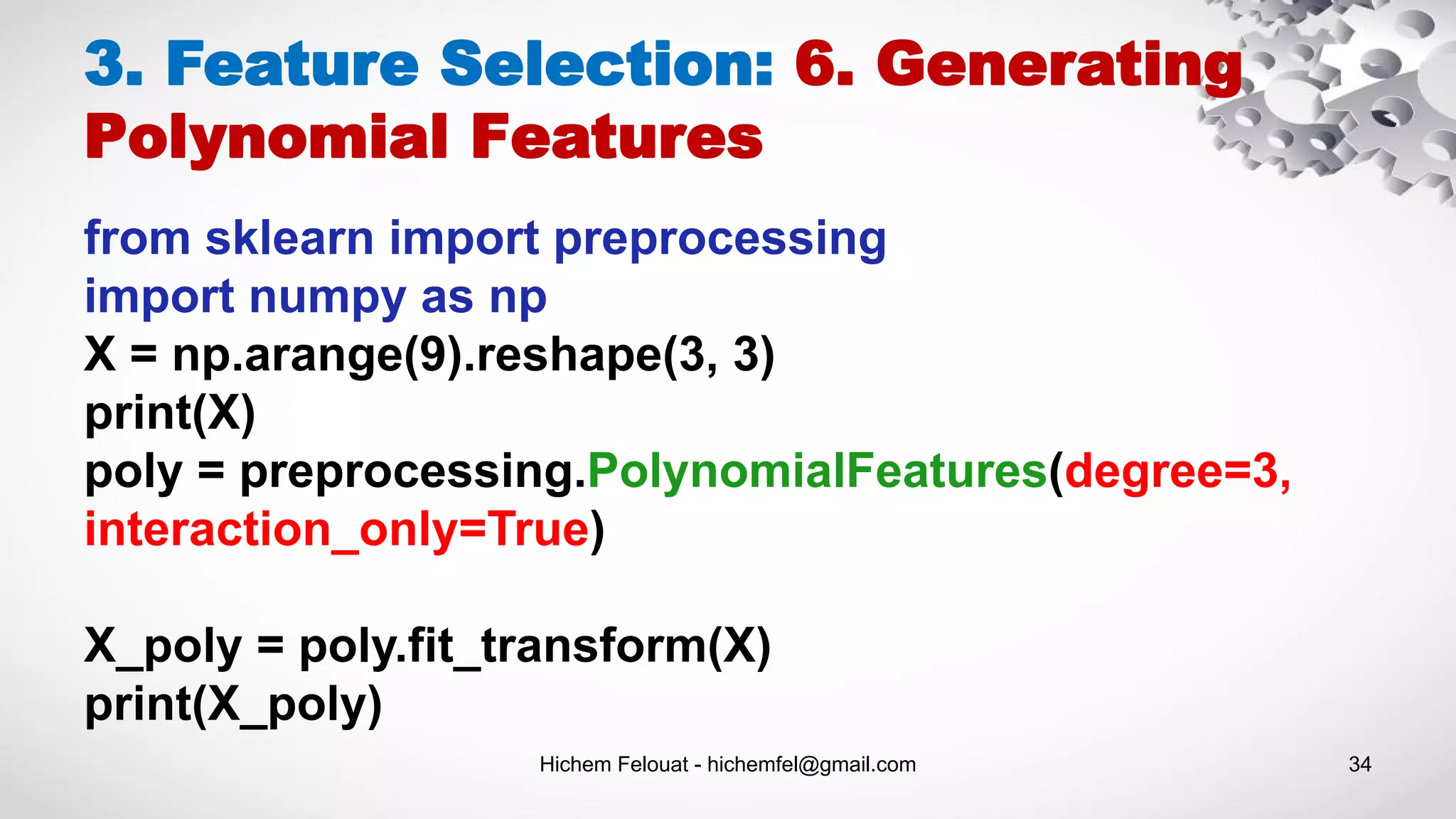 Hichem Felouat - hichemfel@gmail.com 34
3. Feature Selection: 6. Generating
Polynomial Features
from sklearn import preprocessing
import numpy as np
X = np.arange(9).reshape(3, 3)
print(X)
poly = preprocessing.PolynomialFeatures(degree=3,
interaction_only=True)
X_poly = poly.fit_transform(X)
print(X_poly)
 