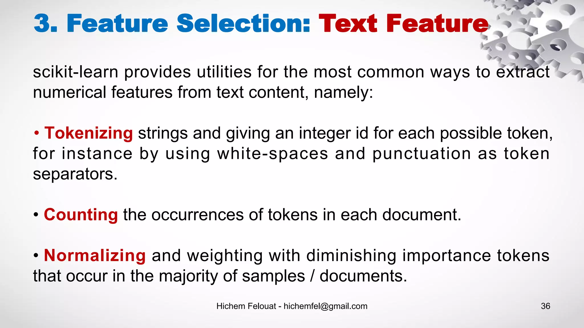 Hichem Felouat - hichemfel@gmail.com 36
3. Feature Selection: Text Feature
scikit-learn provides utilities for the most common ways to extract
numerical features from text content, namely:
• Tokenizing strings and giving an integer id for each possible token,
for instance by using white-spaces and punctuation as token
separators.
• Counting the occurrences of tokens in each document.
• Normalizing and weighting with diminishing importance tokens
that occur in the majority of samples / documents.
 