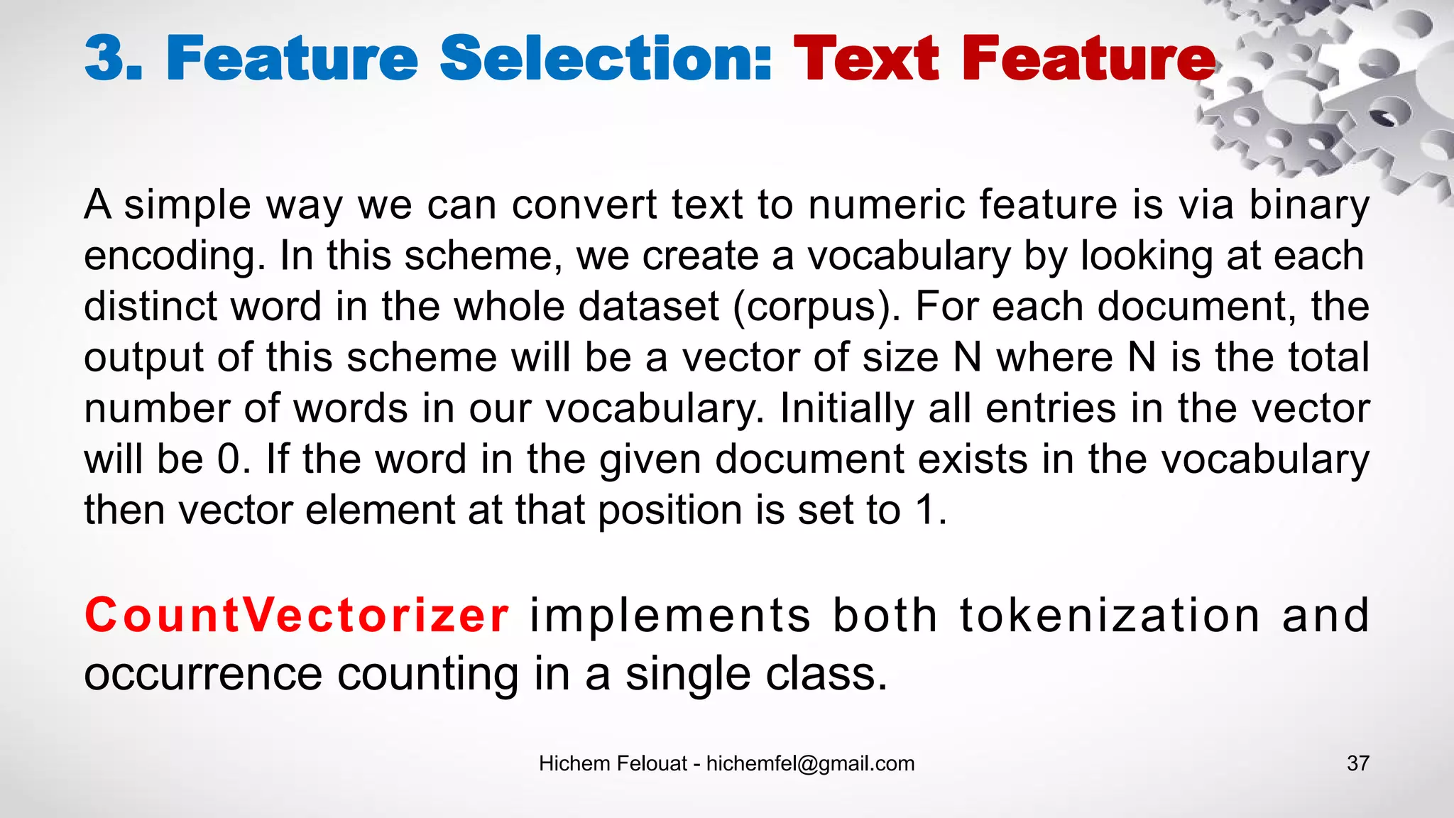 Hichem Felouat - hichemfel@gmail.com 37
3. Feature Selection: Text Feature
A simple way we can convert text to numeric feature is via binary
encoding. In this scheme, we create a vocabulary by looking at each
distinct word in the whole dataset (corpus). For each document, the
output of this scheme will be a vector of size N where N is the total
number of words in our vocabulary. Initially all entries in the vector
will be 0. If the word in the given document exists in the vocabulary
then vector element at that position is set to 1.
CountVectorizer implements both tokenization and
occurrence counting in a single class.
 