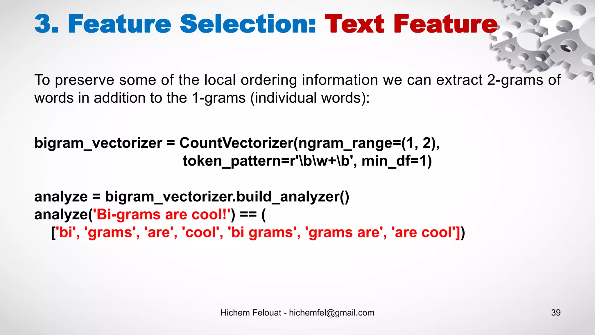 Hichem Felouat - hichemfel@gmail.com 39
bigram_vectorizer = CountVectorizer(ngram_range=(1, 2),
token_pattern=r'bw+b', min_df=1)
analyze = bigram_vectorizer.build_analyzer()
analyze('Bi-grams are cool!') == (
['bi', 'grams', 'are', 'cool', 'bi grams', 'grams are', 'are cool'])
3. Feature Selection: Text Feature
To preserve some of the local ordering information we can extract 2-grams of
words in addition to the 1-grams (individual words):
 
