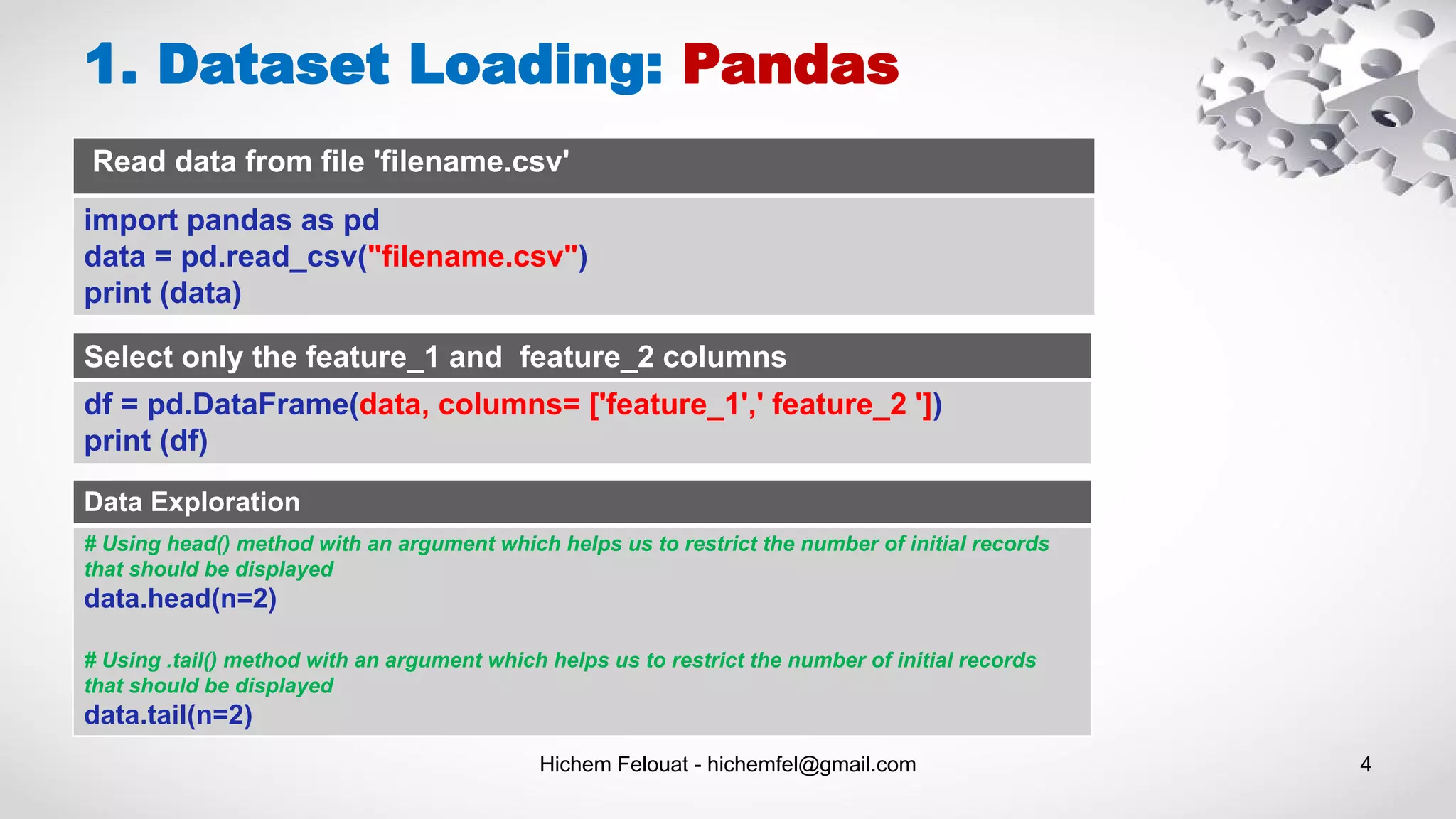 1. Dataset Loading: Pandas
Read data from file 'filename.csv'
import pandas as pd
data = pd.read_csv("filename.csv")
print (data)
Select only the feature_1 and feature_2 columns
df = pd.DataFrame(data, columns= ['feature_1',' feature_2 '])
print (df)
Hichem Felouat - hichemfel@gmail.com 4
Data Exploration
# Using head() method with an argument which helps us to restrict the number of initial records
that should be displayed
data.head(n=2)
# Using .tail() method with an argument which helps us to restrict the number of initial records
that should be displayed
data.tail(n=2)
 