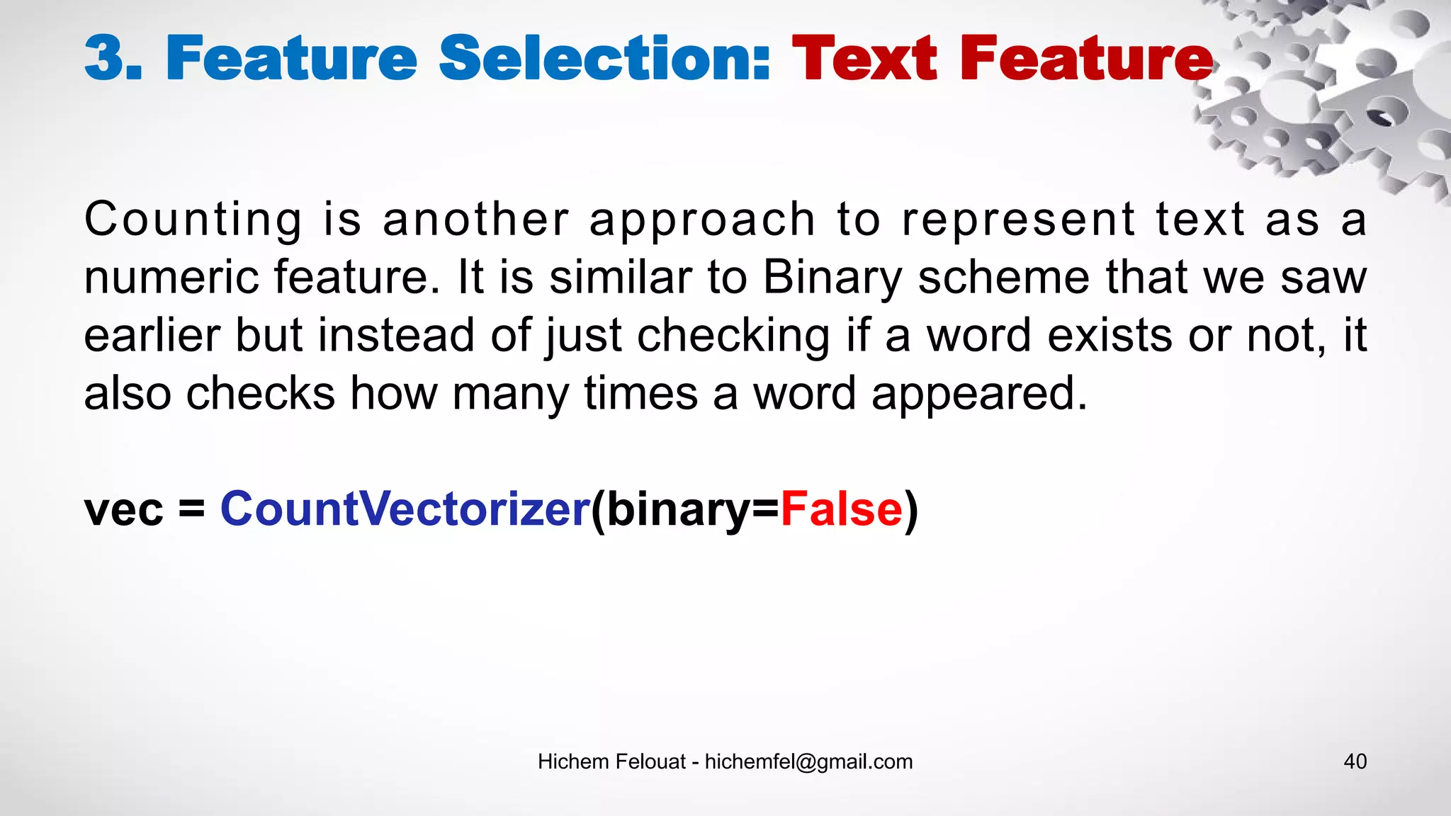 Hichem Felouat - hichemfel@gmail.com 40
3. Feature Selection: Text Feature
Counting is another approach to represent text as a
numeric feature. It is similar to Binary scheme that we saw
earlier but instead of just checking if a word exists or not, it
also checks how many times a word appeared.
vec = CountVectorizer(binary=False)
 