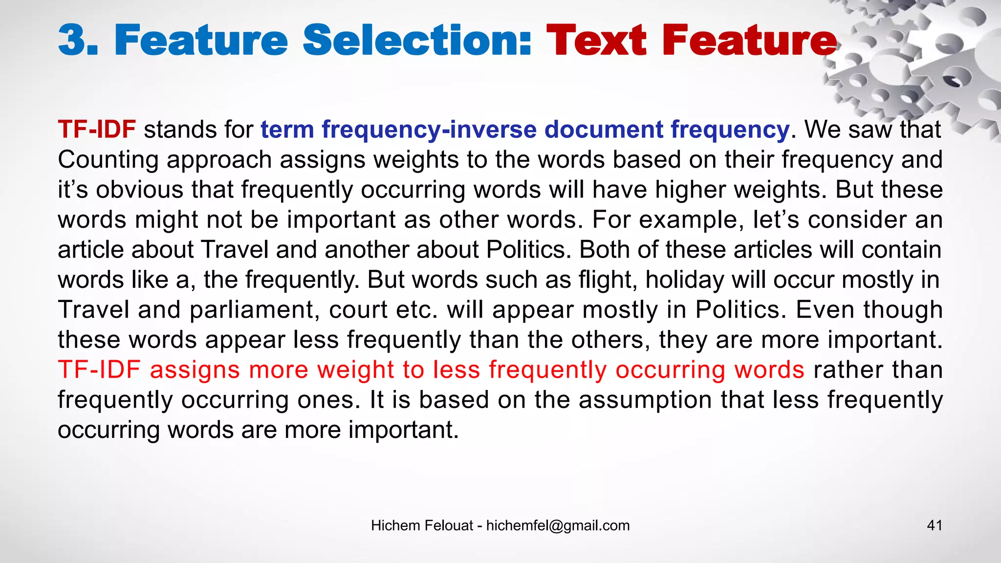 Hichem Felouat - hichemfel@gmail.com 41
3. Feature Selection: Text Feature
TF-IDF stands for term frequency-inverse document frequency. We saw that
Counting approach assigns weights to the words based on their frequency and
it’s obvious that frequently occurring words will have higher weights. But these
words might not be important as other words. For example, let’s consider an
article about Travel and another about Politics. Both of these articles will contain
words like a, the frequently. But words such as flight, holiday will occur mostly in
Travel and parliament, court etc. will appear mostly in Politics. Even though
these words appear less frequently than the others, they are more important.
TF-IDF assigns more weight to less frequently occurring words rather than
frequently occurring ones. It is based on the assumption that less frequently
occurring words are more important.
 