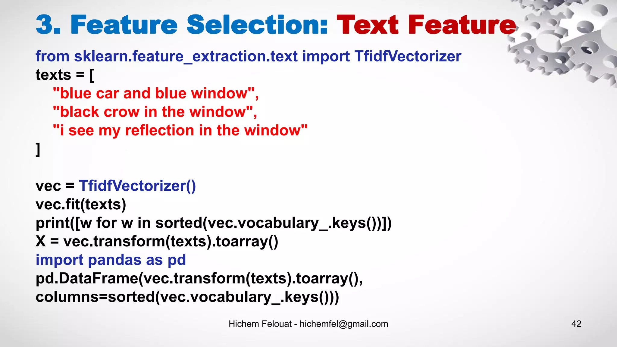 Hichem Felouat - hichemfel@gmail.com 42
3. Feature Selection: Text Feature
from sklearn.feature_extraction.text import TfidfVectorizer
texts = [
"blue car and blue window",
"black crow in the window",
"i see my reflection in the window"
]
vec = TfidfVectorizer()
vec.fit(texts)
print([w for w in sorted(vec.vocabulary_.keys())])
X = vec.transform(texts).toarray()
import pandas as pd
pd.DataFrame(vec.transform(texts).toarray(),
columns=sorted(vec.vocabulary_.keys()))
 