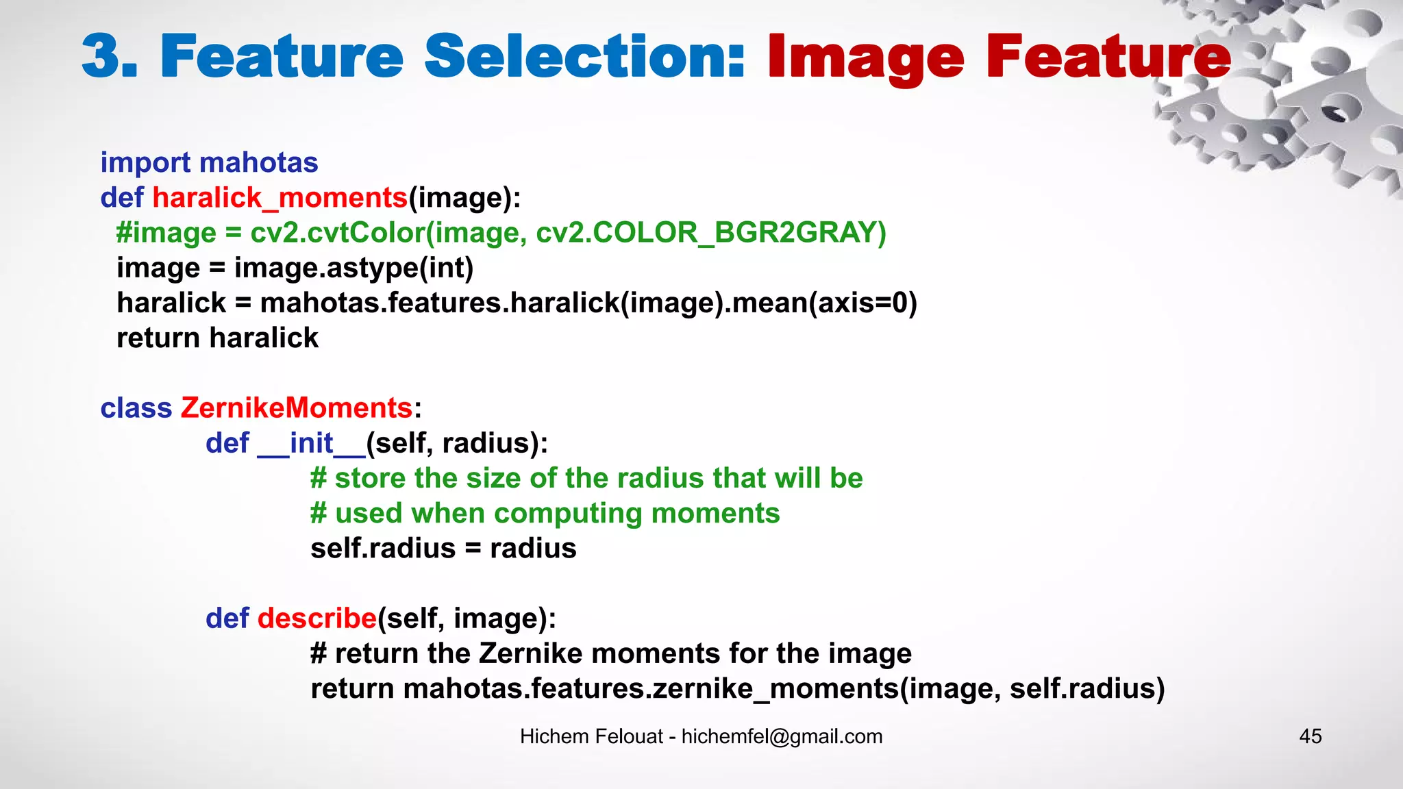 Hichem Felouat - hichemfel@gmail.com 45
3. Feature Selection: Image Feature
import mahotas
def haralick_moments(image):
#image = cv2.cvtColor(image, cv2.COLOR_BGR2GRAY)
image = image.astype(int)
haralick = mahotas.features.haralick(image).mean(axis=0)
return haralick
class ZernikeMoments:
def __init__(self, radius):
# store the size of the radius that will be
# used when computing moments
self.radius = radius
def describe(self, image):
# return the Zernike moments for the image
return mahotas.features.zernike_moments(image, self.radius)
 