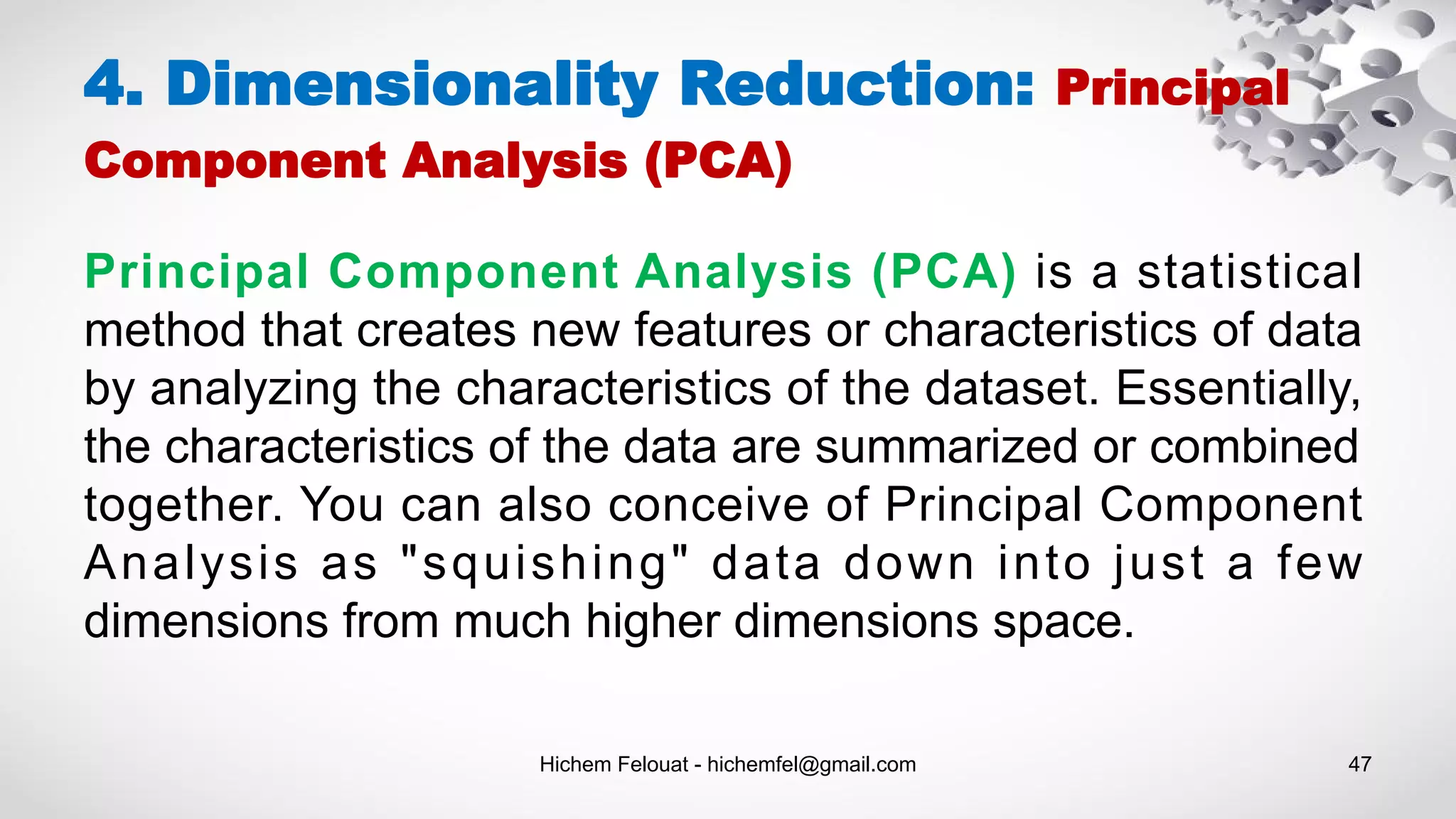Hichem Felouat - hichemfel@gmail.com 47
4. Dimensionality Reduction: Principal
Component Analysis (PCA)
Principal Component Analysis (PCA) is a statistical
method that creates new features or characteristics of data
by analyzing the characteristics of the dataset. Essentially,
the characteristics of the data are summarized or combined
together. You can also conceive of Principal Component
Analysis as "squishing" data down into just a few
dimensions from much higher dimensions space.
 