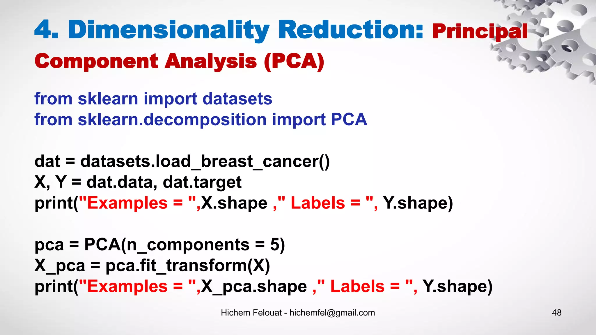 Hichem Felouat - hichemfel@gmail.com 48
from sklearn import datasets
from sklearn.decomposition import PCA
dat = datasets.load_breast_cancer()
X, Y = dat.data, dat.target
print("Examples = ",X.shape ," Labels = ", Y.shape)
pca = PCA(n_components = 5)
X_pca = pca.fit_transform(X)
print("Examples = ",X_pca.shape ," Labels = ", Y.shape)
4. Dimensionality Reduction: Principal
Component Analysis (PCA)
 