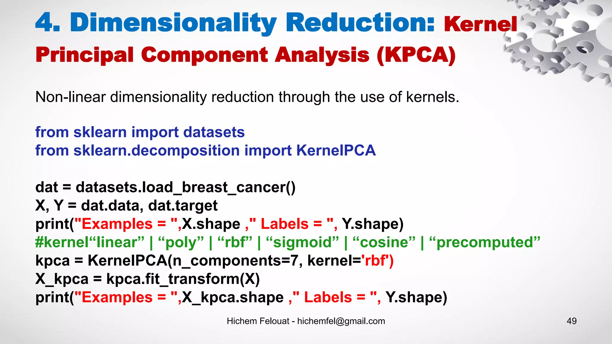 Hichem Felouat - hichemfel@gmail.com 49
4. Dimensionality Reduction: Kernel
Principal Component Analysis (KPCA)
Non-linear dimensionality reduction through the use of kernels.
from sklearn import datasets
from sklearn.decomposition import KernelPCA
dat = datasets.load_breast_cancer()
X, Y = dat.data, dat.target
print("Examples = ",X.shape ," Labels = ", Y.shape)
#kernel“linear” | “poly” | “rbf” | “sigmoid” | “cosine” | “precomputed”
kpca = KernelPCA(n_components=7, kernel='rbf')
X_kpca = kpca.fit_transform(X)
print("Examples = ",X_kpca.shape ," Labels = ", Y.shape)
 