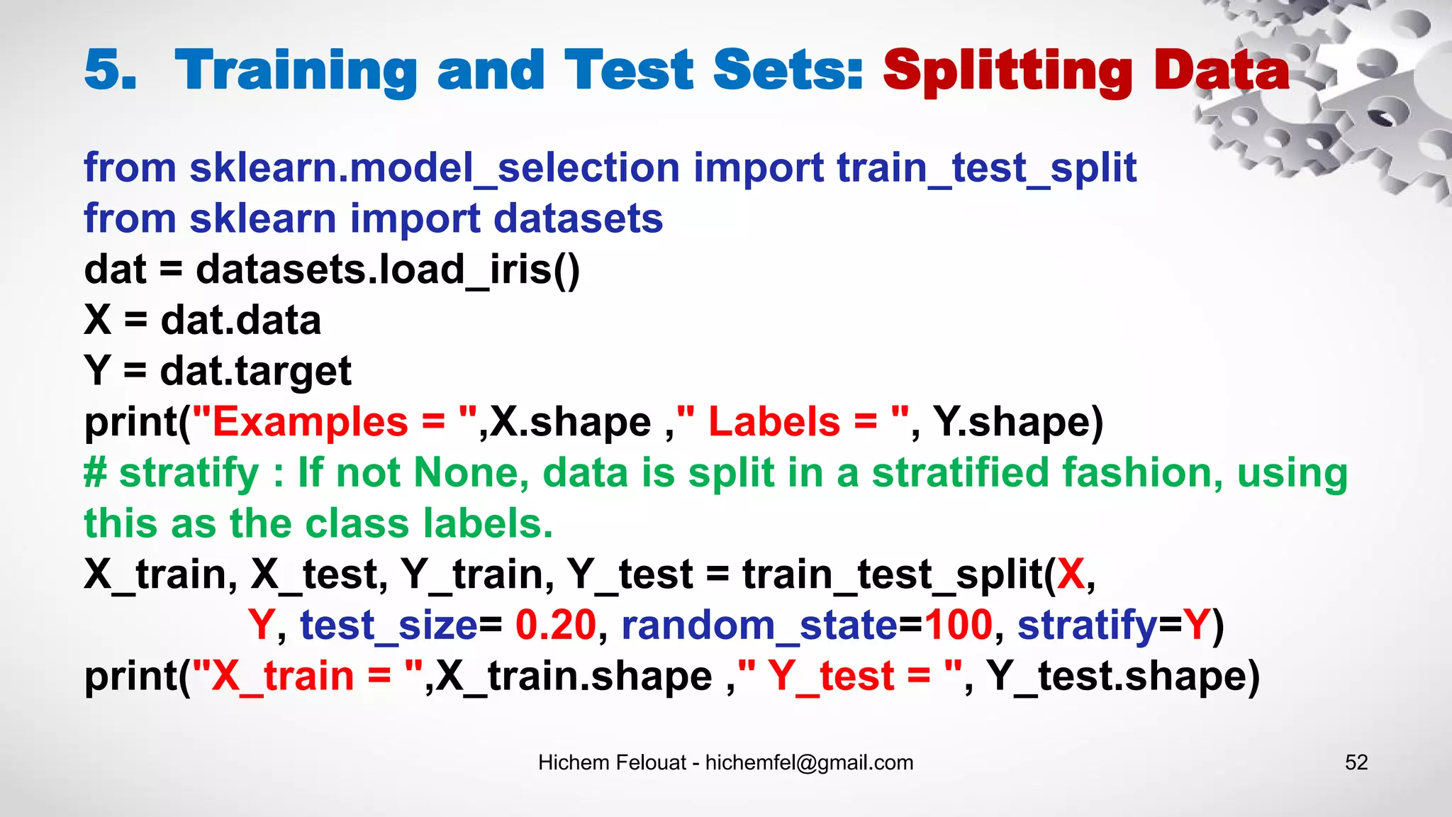 Hichem Felouat - hichemfel@gmail.com 52
5. Training and Test Sets: Splitting Data
from sklearn.model_selection import train_test_split
from sklearn import datasets
dat = datasets.load_iris()
X = dat.data
Y = dat.target
print("Examples = ",X.shape ," Labels = ", Y.shape)
# stratify : If not None, data is split in a stratified fashion, using
this as the class labels.
X_train, X_test, Y_train, Y_test = train_test_split(X,
Y, test_size= 0.20, random_state=100, stratify=Y)
print("X_train = ",X_train.shape ," Y_test = ", Y_test.shape)
 