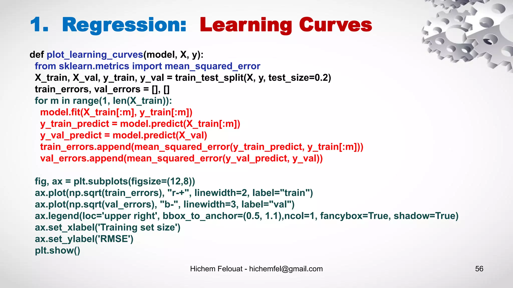 Hichem Felouat - hichemfel@gmail.com 56
1. Regression: Learning Curves
def plot_learning_curves(model, X, y):
from sklearn.metrics import mean_squared_error
X_train, X_val, y_train, y_val = train_test_split(X, y, test_size=0.2)
train_errors, val_errors = [], []
for m in range(1, len(X_train)):
model.fit(X_train[:m], y_train[:m])
y_train_predict = model.predict(X_train[:m])
y_val_predict = model.predict(X_val)
train_errors.append(mean_squared_error(y_train_predict, y_train[:m]))
val_errors.append(mean_squared_error(y_val_predict, y_val))
fig, ax = plt.subplots(figsize=(12,8))
ax.plot(np.sqrt(train_errors), "r-+", linewidth=2, label="train")
ax.plot(np.sqrt(val_errors), "b-", linewidth=3, label="val")
ax.legend(loc='upper right', bbox_to_anchor=(0.5, 1.1),ncol=1, fancybox=True, shadow=True)
ax.set_xlabel('Training set size')
ax.set_ylabel('RMSE')
plt.show()
 