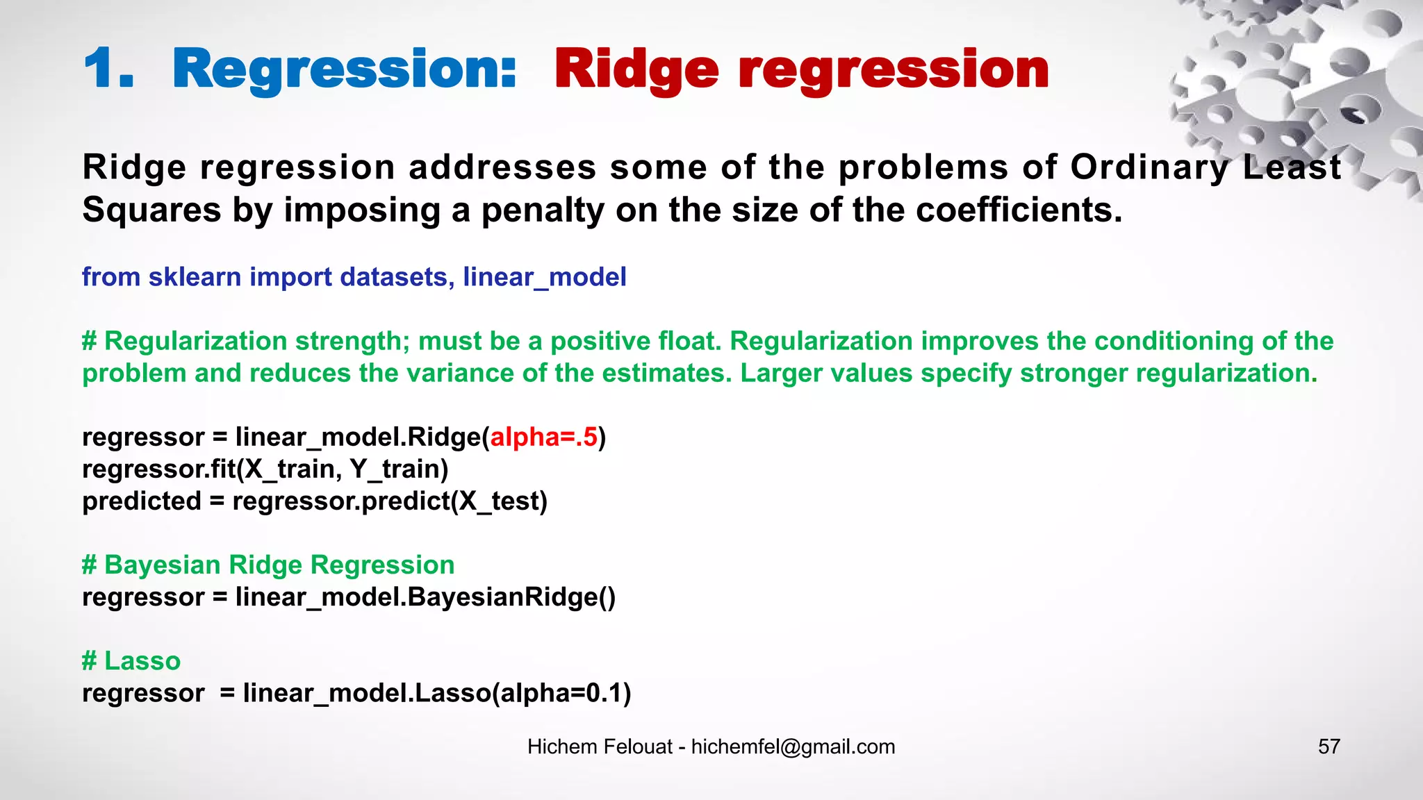 Hichem Felouat - hichemfel@gmail.com 57
1. Regression: Ridge regression
from sklearn import datasets, linear_model
# Regularization strength; must be a positive float. Regularization improves the conditioning of the
problem and reduces the variance of the estimates. Larger values specify stronger regularization.
regressor = linear_model.Ridge(alpha=.5)
regressor.fit(X_train, Y_train)
predicted = regressor.predict(X_test)
# Bayesian Ridge Regression
regressor = linear_model.BayesianRidge()
# Lasso
regressor = linear_model.Lasso(alpha=0.1)
Ridge regression addresses some of the problems of Ordinary Least
Squares by imposing a penalty on the size of the coefficients.
 