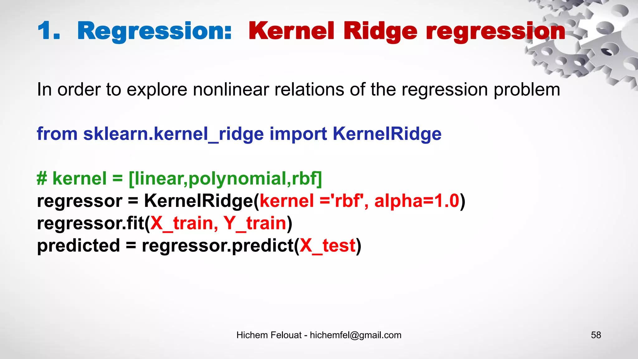 Hichem Felouat - hichemfel@gmail.com 58
1. Regression: Kernel Ridge regression
from sklearn.kernel_ridge import KernelRidge
# kernel = [linear,polynomial,rbf]
regressor = KernelRidge(kernel ='rbf', alpha=1.0)
regressor.fit(X_train, Y_train)
predicted = regressor.predict(X_test)
In order to explore nonlinear relations of the regression problem
 