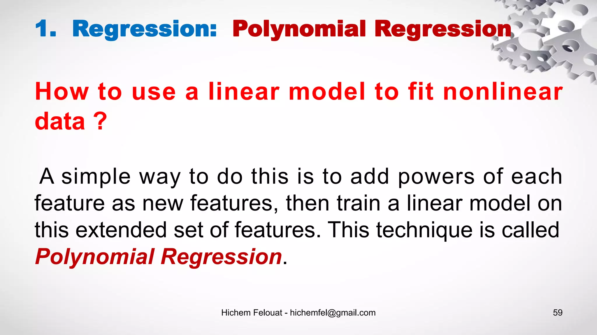 Hichem Felouat - hichemfel@gmail.com 59
1. Regression: Polynomial Regression
How to use a linear model to fit nonlinear
data ?
A simple way to do this is to add powers of each
feature as new features, then train a linear model on
this extended set of features. This technique is called
Polynomial Regression.
 