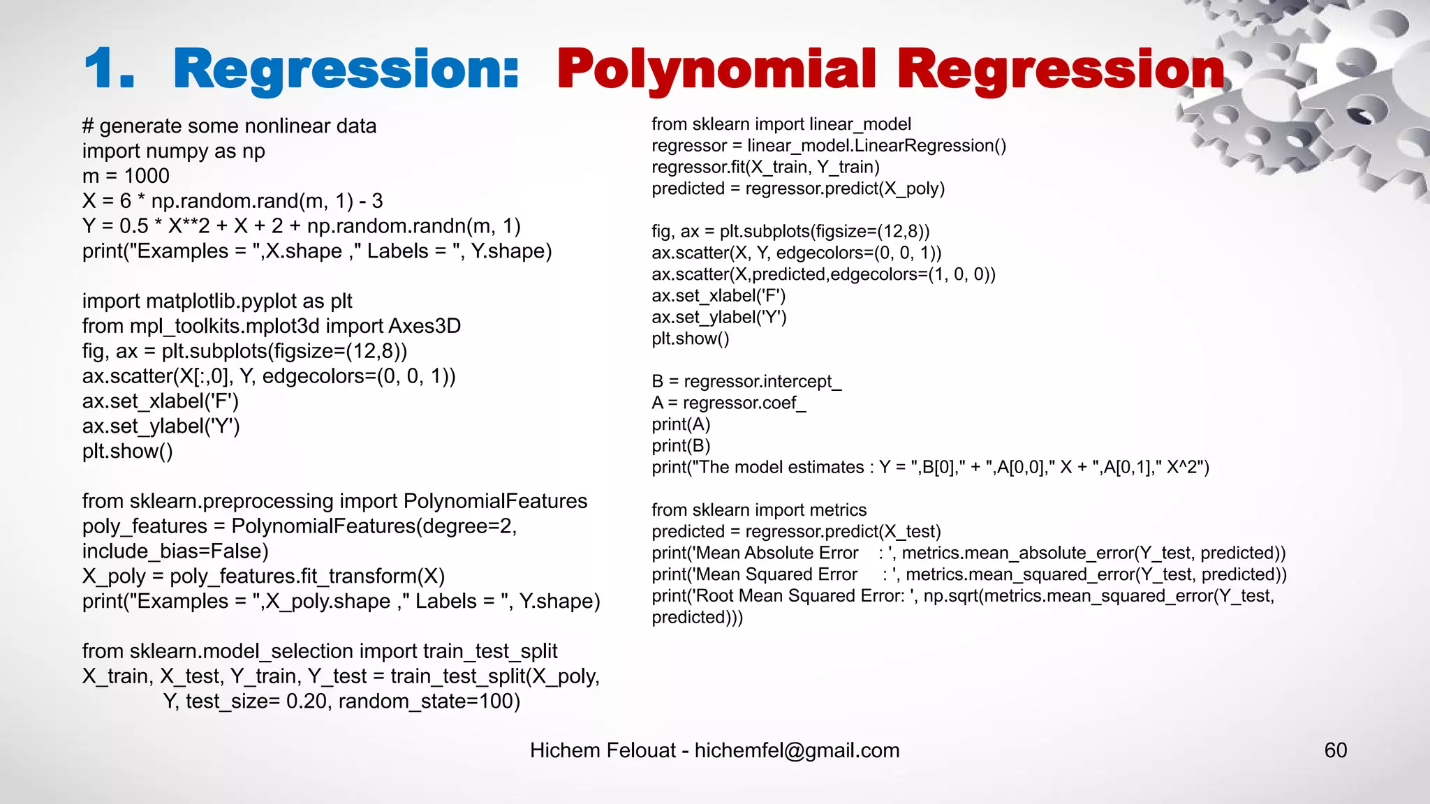 Hichem Felouat - hichemfel@gmail.com 60
1. Regression: Polynomial Regression
# generate some nonlinear data
import numpy as np
m = 1000
X = 6 * np.random.rand(m, 1) - 3
Y = 0.5 * X**2 + X + 2 + np.random.randn(m, 1)
print("Examples = ",X.shape ," Labels = ", Y.shape)
import matplotlib.pyplot as plt
from mpl_toolkits.mplot3d import Axes3D
fig, ax = plt.subplots(figsize=(12,8))
ax.scatter(X[:,0], Y, edgecolors=(0, 0, 1))
ax.set_xlabel('F')
ax.set_ylabel('Y')
plt.show()
from sklearn.preprocessing import PolynomialFeatures
poly_features = PolynomialFeatures(degree=2,
include_bias=False)
X_poly = poly_features.fit_transform(X)
print("Examples = ",X_poly.shape ," Labels = ", Y.shape)
from sklearn.model_selection import train_test_split
X_train, X_test, Y_train, Y_test = train_test_split(X_poly,
Y, test_size= 0.20, random_state=100)
from sklearn import linear_model
regressor = linear_model.LinearRegression()
regressor.fit(X_train, Y_train)
predicted = regressor.predict(X_poly)
fig, ax = plt.subplots(figsize=(12,8))
ax.scatter(X, Y, edgecolors=(0, 0, 1))
ax.scatter(X,predicted,edgecolors=(1, 0, 0))
ax.set_xlabel('F')
ax.set_ylabel('Y')
plt.show()
B = regressor.intercept_
A = regressor.coef_
print(A)
print(B)
print("The model estimates : Y = ",B[0]," + ",A[0,0]," X + ",A[0,1]," X^2")
from sklearn import metrics
predicted = regressor.predict(X_test)
print('Mean Absolute Error : ', metrics.mean_absolute_error(Y_test, predicted))
print('Mean Squared Error : ', metrics.mean_squared_error(Y_test, predicted))
print('Root Mean Squared Error: ', np.sqrt(metrics.mean_squared_error(Y_test,
predicted)))
 