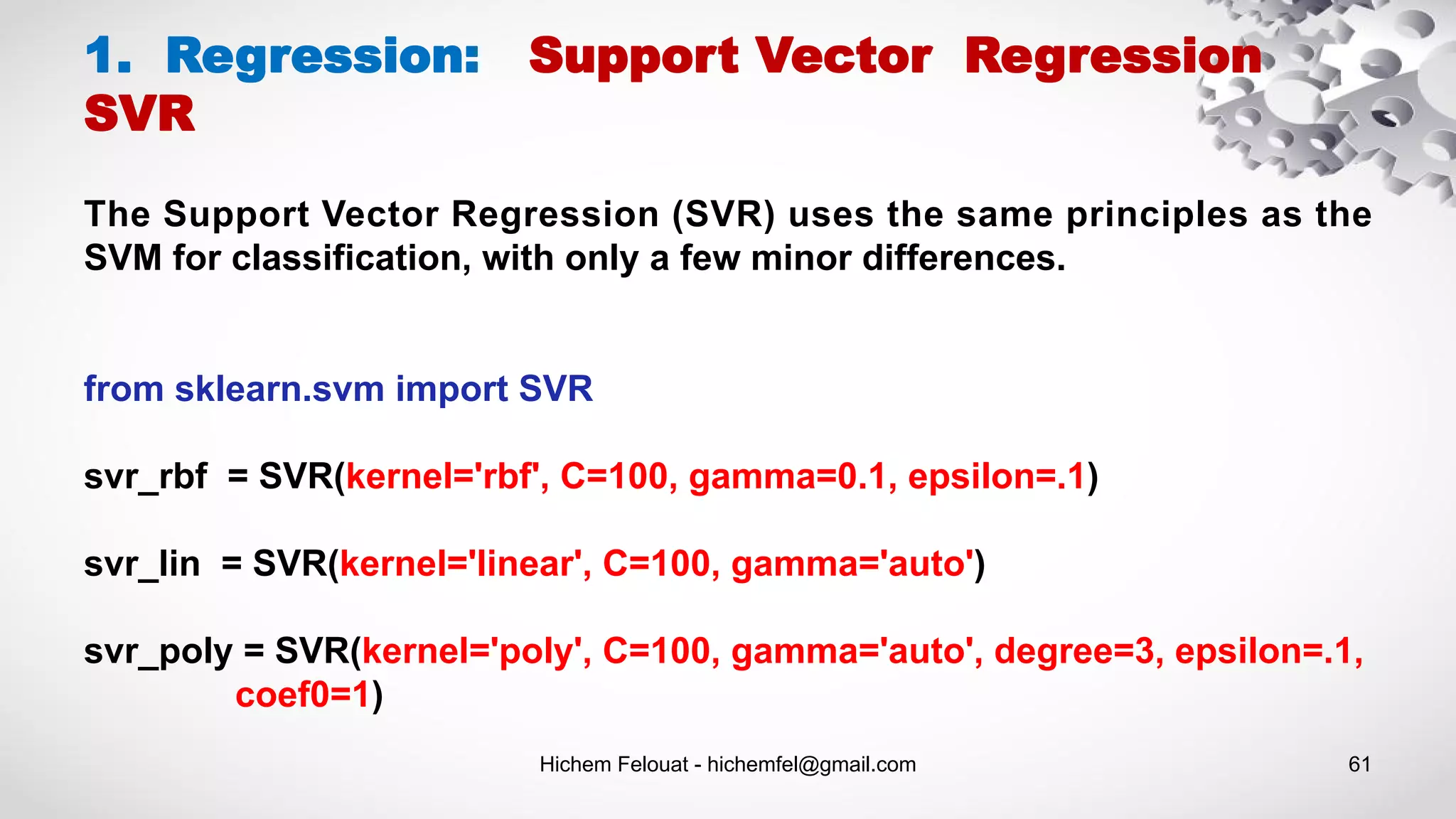 Hichem Felouat - hichemfel@gmail.com 61
1. Regression: Support Vector Regression
SVR
The Support Vector Regression (SVR) uses the same principles as the
SVM for classification, with only a few minor differences.
from sklearn.svm import SVR
svr_rbf = SVR(kernel='rbf', C=100, gamma=0.1, epsilon=.1)
svr_lin = SVR(kernel='linear', C=100, gamma='auto')
svr_poly = SVR(kernel='poly', C=100, gamma='auto', degree=3, epsilon=.1,
coef0=1)
 