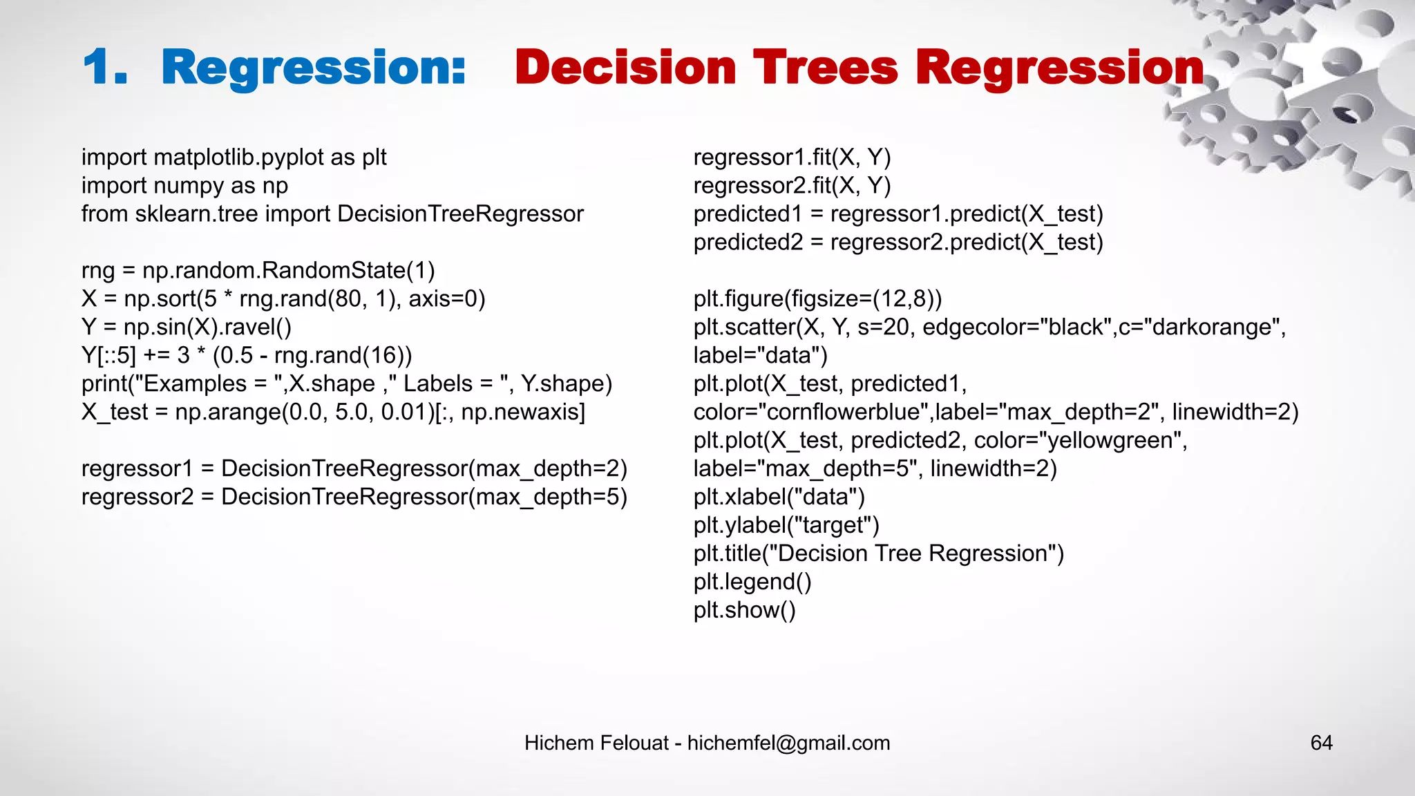 Hichem Felouat - hichemfel@gmail.com 64
1. Regression: Decision Trees Regression
import matplotlib.pyplot as plt
import numpy as np
from sklearn.tree import DecisionTreeRegressor
rng = np.random.RandomState(1)
X = np.sort(5 * rng.rand(80, 1), axis=0)
Y = np.sin(X).ravel()
Y[::5] += 3 * (0.5 - rng.rand(16))
print("Examples = ",X.shape ," Labels = ", Y.shape)
X_test = np.arange(0.0, 5.0, 0.01)[:, np.newaxis]
regressor1 = DecisionTreeRegressor(max_depth=2)
regressor2 = DecisionTreeRegressor(max_depth=5)
regressor1.fit(X, Y)
regressor2.fit(X, Y)
predicted1 = regressor1.predict(X_test)
predicted2 = regressor2.predict(X_test)
plt.figure(figsize=(12,8))
plt.scatter(X, Y, s=20, edgecolor="black",c="darkorange",
label="data")
plt.plot(X_test, predicted1,
color="cornflowerblue",label="max_depth=2", linewidth=2)
plt.plot(X_test, predicted2, color="yellowgreen",
label="max_depth=5", linewidth=2)
plt.xlabel("data")
plt.ylabel("target")
plt.title("Decision Tree Regression")
plt.legend()
plt.show()
 