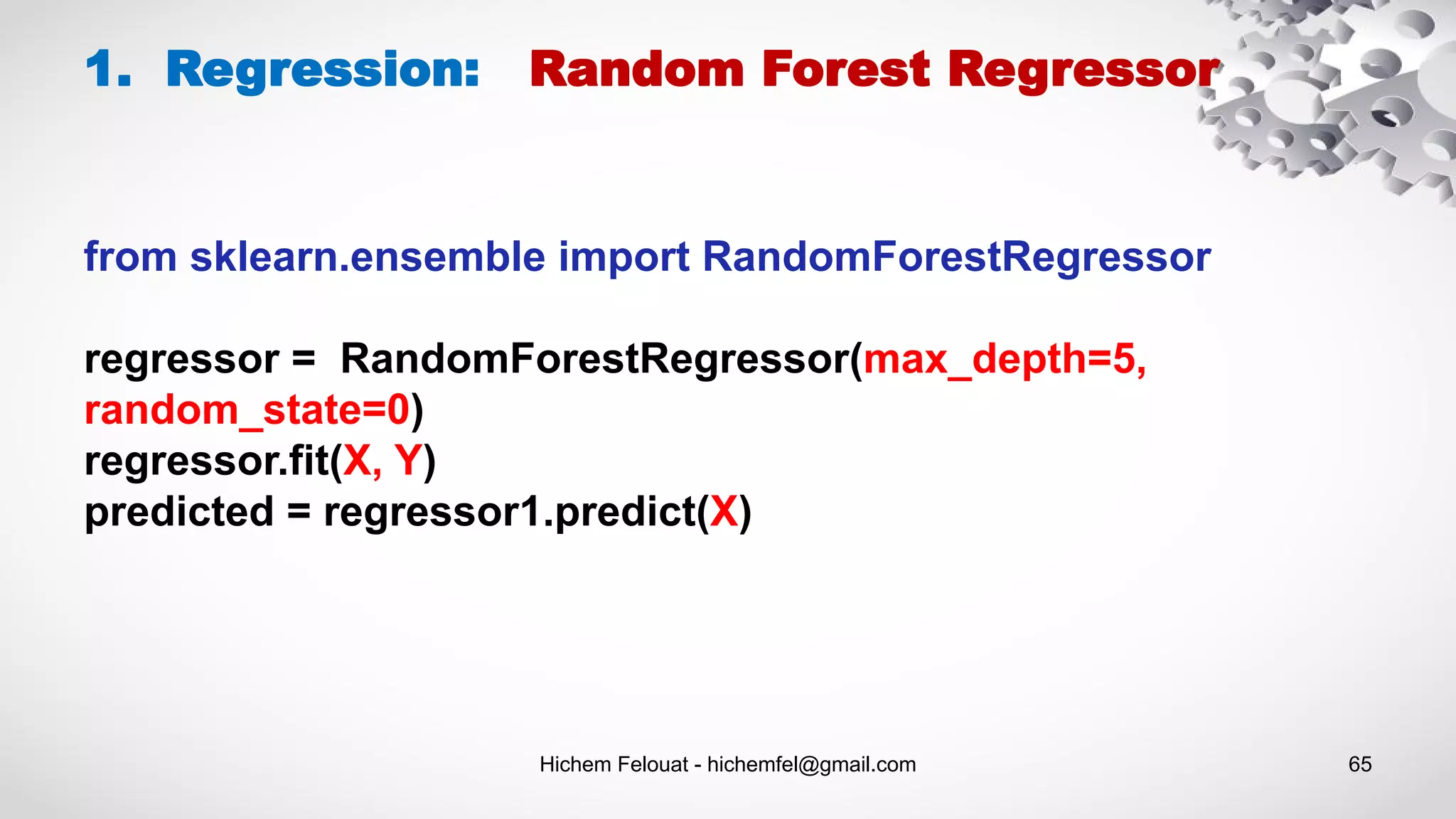 Hichem Felouat - hichemfel@gmail.com 65
1. Regression: Random Forest Regressor
from sklearn.ensemble import RandomForestRegressor
regressor = RandomForestRegressor(max_depth=5,
random_state=0)
regressor.fit(X, Y)
predicted = regressor1.predict(X)
 