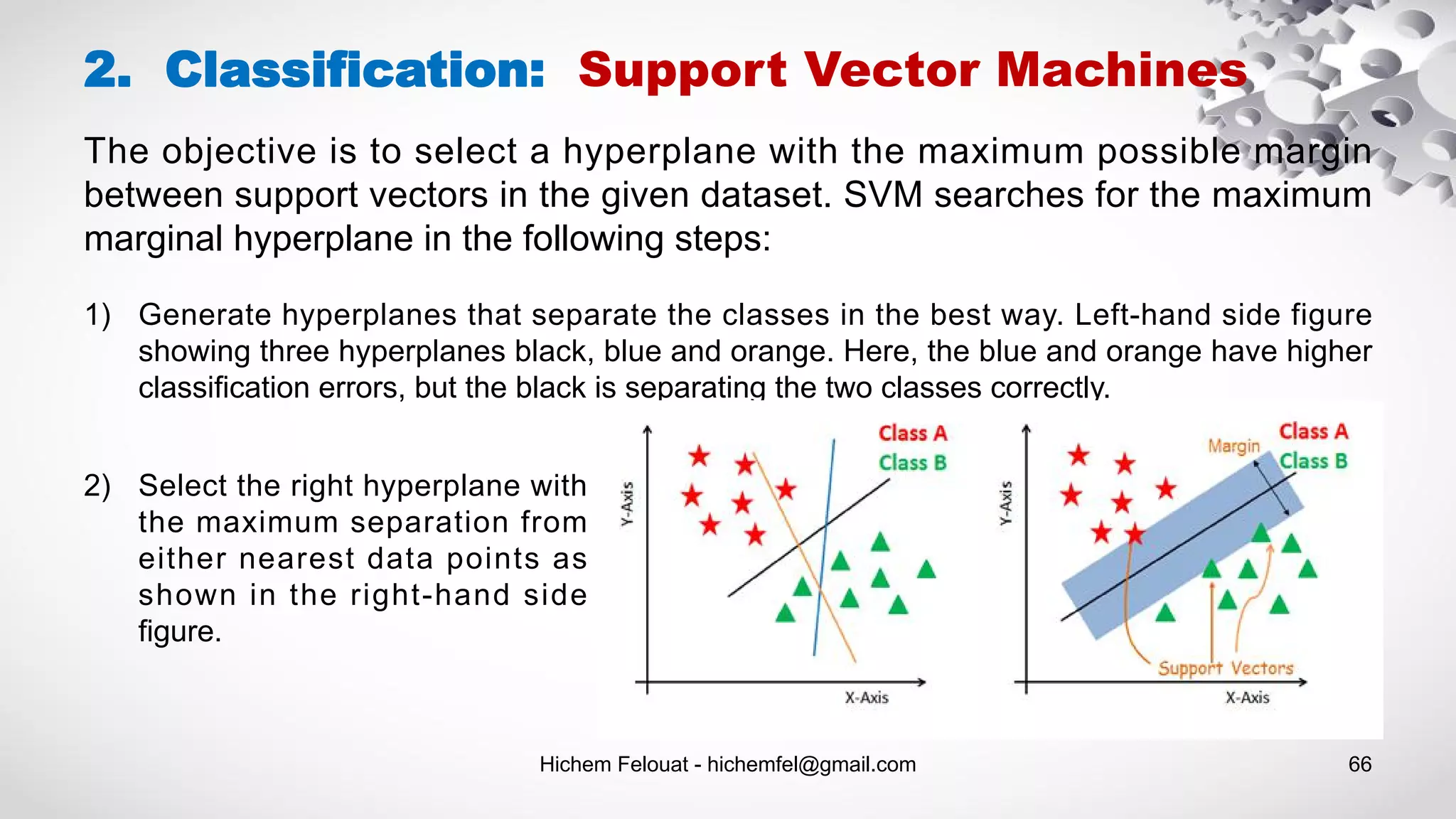 Hichem Felouat - hichemfel@gmail.com 66
2. Classification: Support Vector Machines
The objective is to select a hyperplane with the maximum possible margin
between support vectors in the given dataset. SVM searches for the maximum
marginal hyperplane in the following steps:
1) Generate hyperplanes that separate the classes in the best way. Left-hand side figure
showing three hyperplanes black, blue and orange. Here, the blue and orange have higher
classification errors, but the black is separating the two classes correctly.
2) Select the right hyperplane with
the maximum separation from
either nearest data points as
shown in the right-hand side
figure.
 