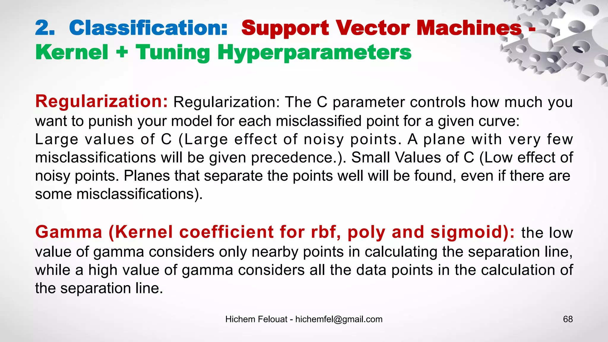 Hichem Felouat - hichemfel@gmail.com 68
2. Classification: Support Vector Machines -
Kernel + Tuning Hyperparameters
Regularization: Regularization: The C parameter controls how much you
want to punish your model for each misclassified point for a given curve:
Large values of C (Large effect of noisy points. A plane with very few
misclassifications will be given precedence.). Small Values of C (Low effect of
noisy points. Planes that separate the points well will be found, even if there are
some misclassifications).
Gamma (Kernel coefficient for rbf, poly and sigmoid): the low
value of gamma considers only nearby points in calculating the separation line,
while a high value of gamma considers all the data points in the calculation of
the separation line.
 