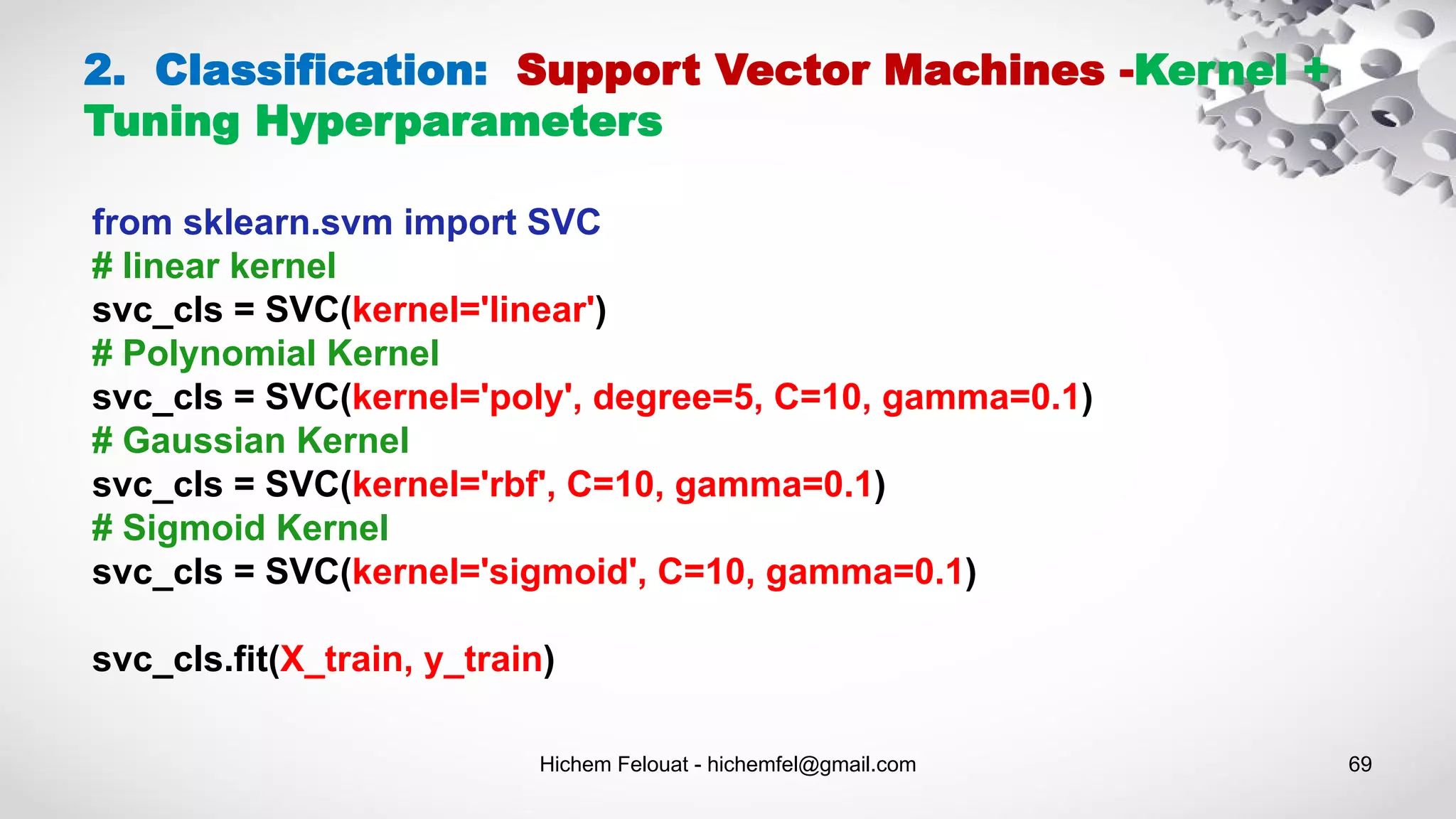 Hichem Felouat - hichemfel@gmail.com 69
2. Classification: Support Vector Machines -Kernel +
Tuning Hyperparameters
from sklearn.svm import SVC
# linear kernel
svc_cls = SVC(kernel='linear')
# Polynomial Kernel
svc_cls = SVC(kernel='poly', degree=5, C=10, gamma=0.1)
# Gaussian Kernel
svc_cls = SVC(kernel='rbf', C=10, gamma=0.1)
# Sigmoid Kernel
svc_cls = SVC(kernel='sigmoid', C=10, gamma=0.1)
svc_cls.fit(X_train, y_train)
 