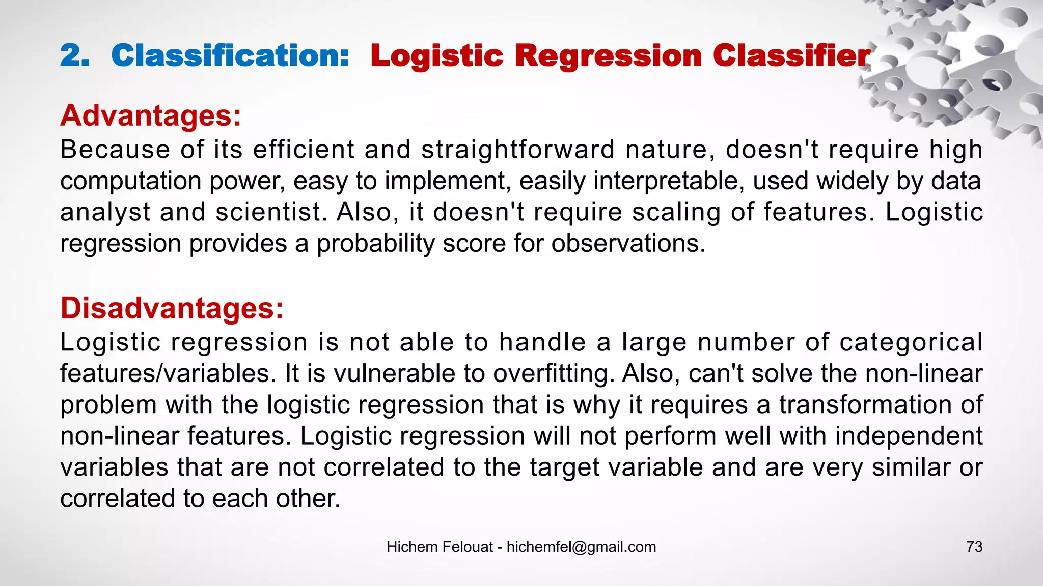 Hichem Felouat - hichemfel@gmail.com 73
Advantages:
Because of its efficient and straightforward nature, doesn't require high
computation power, easy to implement, easily interpretable, used widely by data
analyst and scientist. Also, it doesn't require scaling of features. Logistic
regression provides a probability score for observations.
Disadvantages:
Logistic regression is not able to handle a large number of categorical
features/variables. It is vulnerable to overfitting. Also, can't solve the non-linear
problem with the logistic regression that is why it requires a transformation of
non-linear features. Logistic regression will not perform well with independent
variables that are not correlated to the target variable and are very similar or
correlated to each other.
2. Classification: Logistic Regression Classifier
 