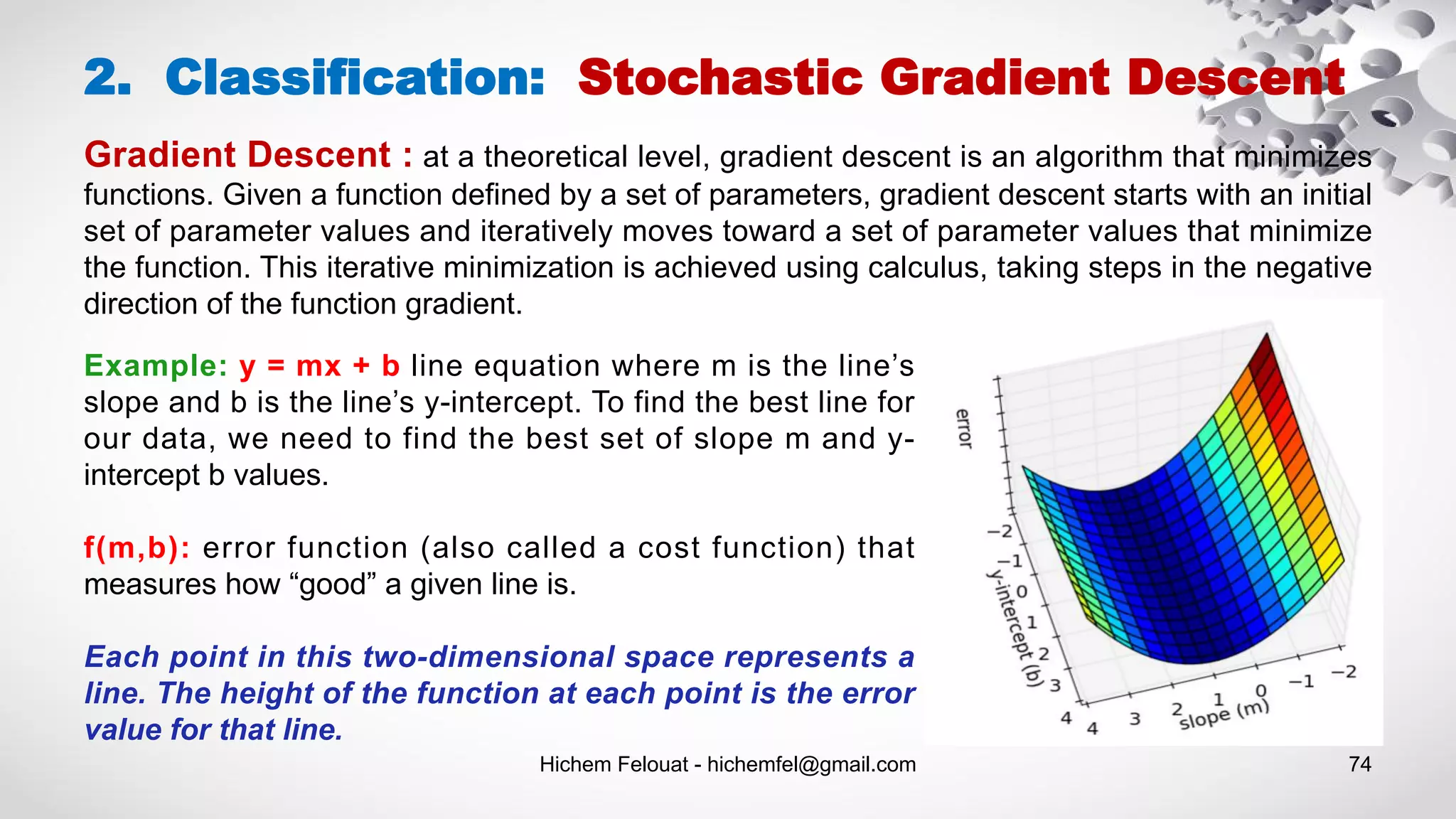 Hichem Felouat - hichemfel@gmail.com 74
2. Classification: Stochastic Gradient Descent
Gradient Descent : at a theoretical level, gradient descent is an algorithm that minimizes
functions. Given a function defined by a set of parameters, gradient descent starts with an initial
set of parameter values and iteratively moves toward a set of parameter values that minimize
the function. This iterative minimization is achieved using calculus, taking steps in the negative
direction of the function gradient.
Example: y = mx + b line equation where m is the line’s
slope and b is the line’s y-intercept. To find the best line for
our data, we need to find the best set of slope m and y-
intercept b values.
f(m,b): error function (also called a cost function) that
measures how “good” a given line is.
Each point in this two-dimensional space represents a
line. The height of the function at each point is the error
value for that line.
 