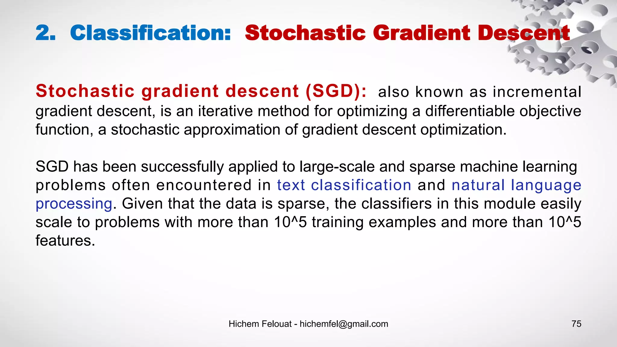 Hichem Felouat - hichemfel@gmail.com 75
Stochastic gradient descent (SGD): also known as incremental
gradient descent, is an iterative method for optimizing a differentiable objective
function, a stochastic approximation of gradient descent optimization.
SGD has been successfully applied to large-scale and sparse machine learning
problems often encountered in text classification and natural language
processing. Given that the data is sparse, the classifiers in this module easily
scale to problems with more than 10^5 training examples and more than 10^5
features.
2. Classification: Stochastic Gradient Descent
 