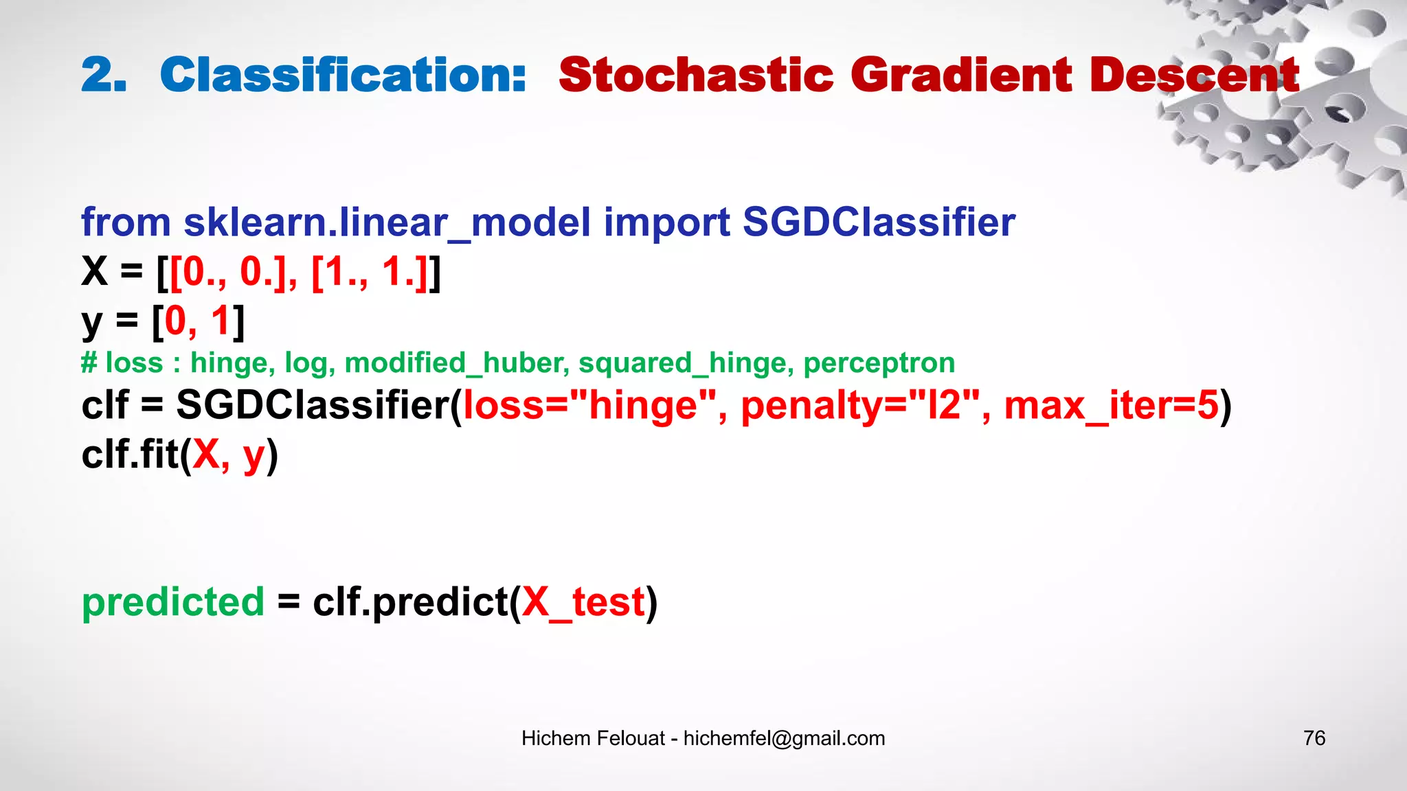 Hichem Felouat - hichemfel@gmail.com 76
2. Classification: Stochastic Gradient Descent
from sklearn.linear_model import SGDClassifier
X = [[0., 0.], [1., 1.]]
y = [0, 1]
# loss : hinge, log, modified_huber, squared_hinge, perceptron
clf = SGDClassifier(loss="hinge", penalty="l2", max_iter=5)
clf.fit(X, y)
predicted = clf.predict(X_test)
 