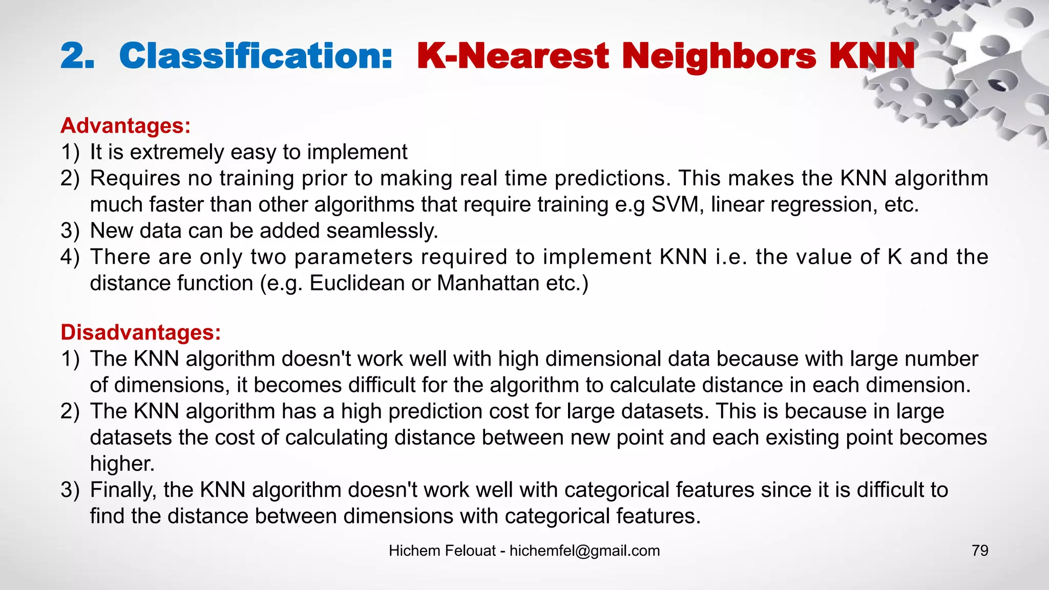 Hichem Felouat - hichemfel@gmail.com 79
2. Classification: K-Nearest Neighbors KNN
Advantages:
1) It is extremely easy to implement
2) Requires no training prior to making real time predictions. This makes the KNN algorithm
much faster than other algorithms that require training e.g SVM, linear regression, etc.
3) New data can be added seamlessly.
4) There are only two parameters required to implement KNN i.e. the value of K and the
distance function (e.g. Euclidean or Manhattan etc.)
Disadvantages:
1) The KNN algorithm doesn't work well with high dimensional data because with large number
of dimensions, it becomes difficult for the algorithm to calculate distance in each dimension.
2) The KNN algorithm has a high prediction cost for large datasets. This is because in large
datasets the cost of calculating distance between new point and each existing point becomes
higher.
3) Finally, the KNN algorithm doesn't work well with categorical features since it is difficult to
find the distance between dimensions with categorical features.
 