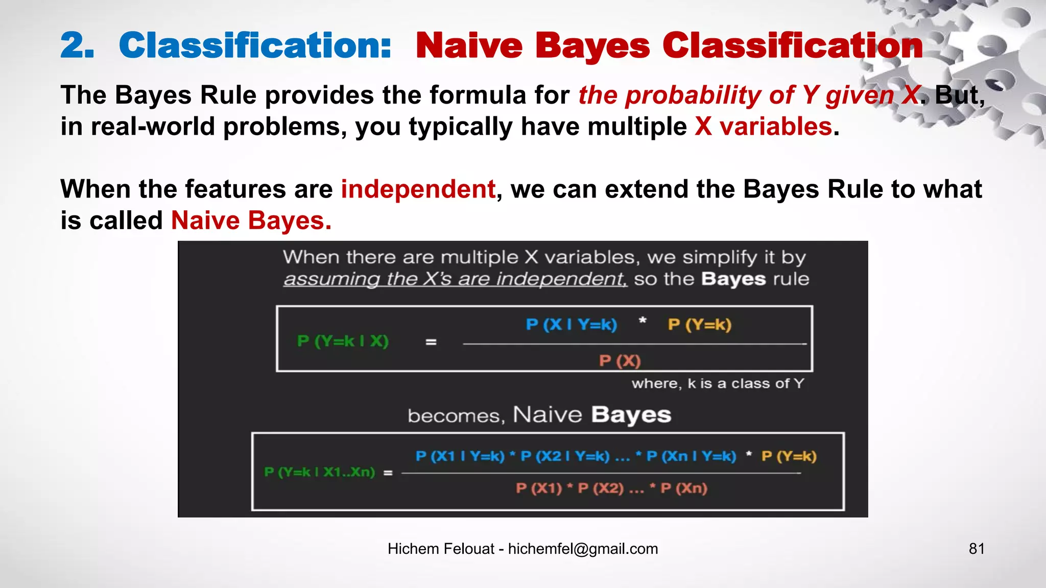 Hichem Felouat - hichemfel@gmail.com 81
2. Classification: Naive Bayes Classification
The Bayes Rule provides the formula for the probability of Y given X. But,
in real-world problems, you typically have multiple X variables.
When the features are independent, we can extend the Bayes Rule to what
is called Naive Bayes.
 