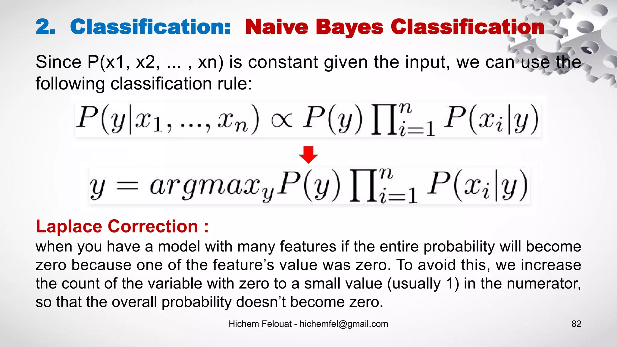 Hichem Felouat - hichemfel@gmail.com 82
2. Classification: Naive Bayes Classification
Laplace Correction :
when you have a model with many features if the entire probability will become
zero because one of the feature’s value was zero. To avoid this, we increase
the count of the variable with zero to a small value (usually 1) in the numerator,
so that the overall probability doesn’t become zero.
Since P(x1, x2, ... , xn) is constant given the input, we can use the
following classification rule:
 