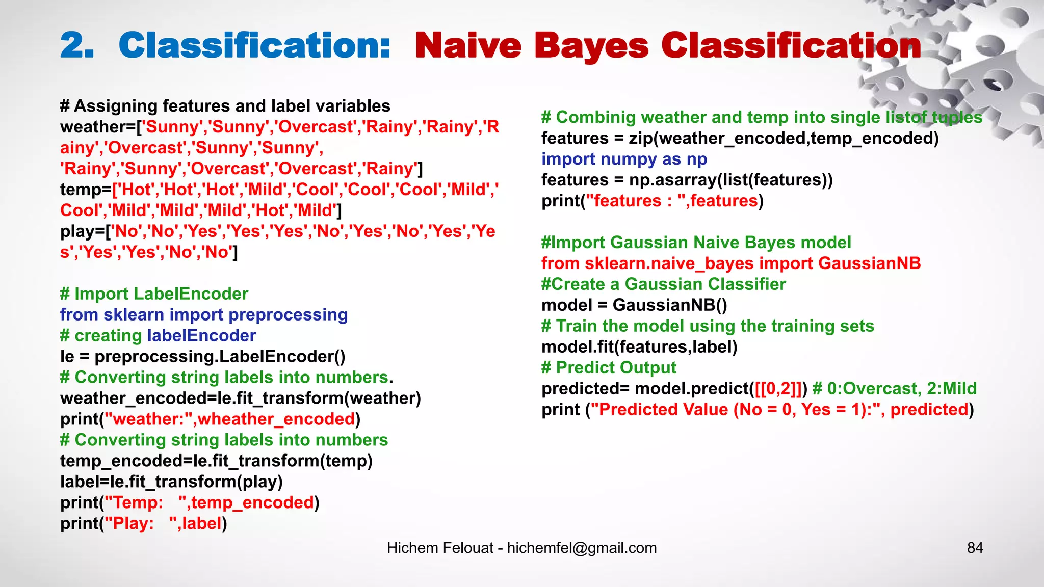 Hichem Felouat - hichemfel@gmail.com 84
2. Classification: Naive Bayes Classification
# Assigning features and label variables
weather=['Sunny','Sunny','Overcast','Rainy','Rainy','R
ainy','Overcast','Sunny','Sunny',
'Rainy','Sunny','Overcast','Overcast','Rainy']
temp=['Hot','Hot','Hot','Mild','Cool','Cool','Cool','Mild','
Cool','Mild','Mild','Mild','Hot','Mild']
play=['No','No','Yes','Yes','Yes','No','Yes','No','Yes','Ye
s','Yes','Yes','No','No']
# Import LabelEncoder
from sklearn import preprocessing
# creating labelEncoder
le = preprocessing.LabelEncoder()
# Converting string labels into numbers.
weather_encoded=le.fit_transform(weather)
print("weather:",wheather_encoded)
# Converting string labels into numbers
temp_encoded=le.fit_transform(temp)
label=le.fit_transform(play)
print("Temp: ",temp_encoded)
print("Play: ",label)
# Combinig weather and temp into single listof tuples
features = zip(weather_encoded,temp_encoded)
import numpy as np
features = np.asarray(list(features))
print("features : ",features)
#Import Gaussian Naive Bayes model
from sklearn.naive_bayes import GaussianNB
#Create a Gaussian Classifier
model = GaussianNB()
# Train the model using the training sets
model.fit(features,label)
# Predict Output
predicted= model.predict([[0,2]]) # 0:Overcast, 2:Mild
print ("Predicted Value (No = 0, Yes = 1):", predicted)
 
