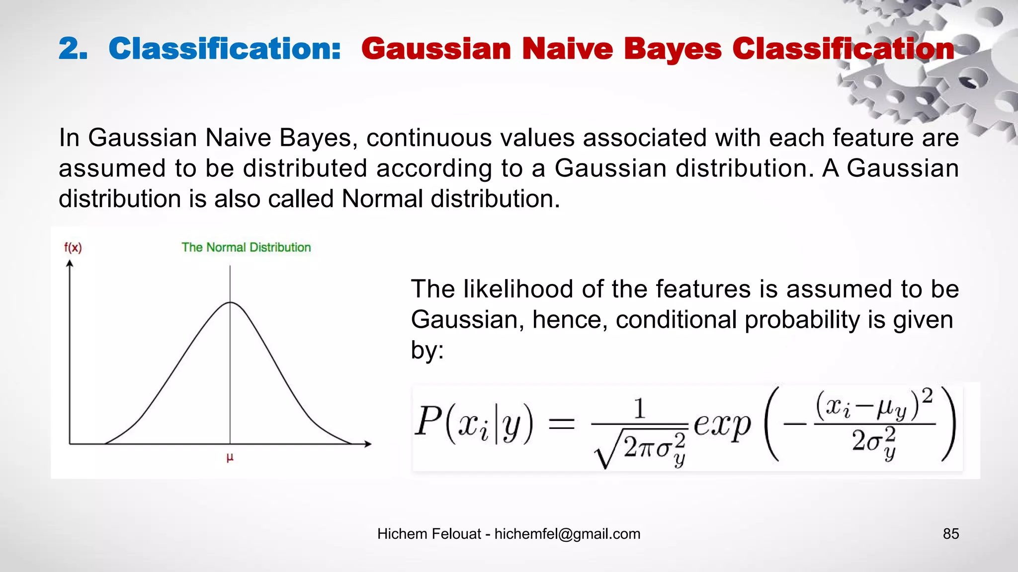 Hichem Felouat - hichemfel@gmail.com 85
2. Classification: Gaussian Naive Bayes Classification
In Gaussian Naive Bayes, continuous values associated with each feature are
assumed to be distributed according to a Gaussian distribution. A Gaussian
distribution is also called Normal distribution.
The likelihood of the features is assumed to be
Gaussian, hence, conditional probability is given
by:
 