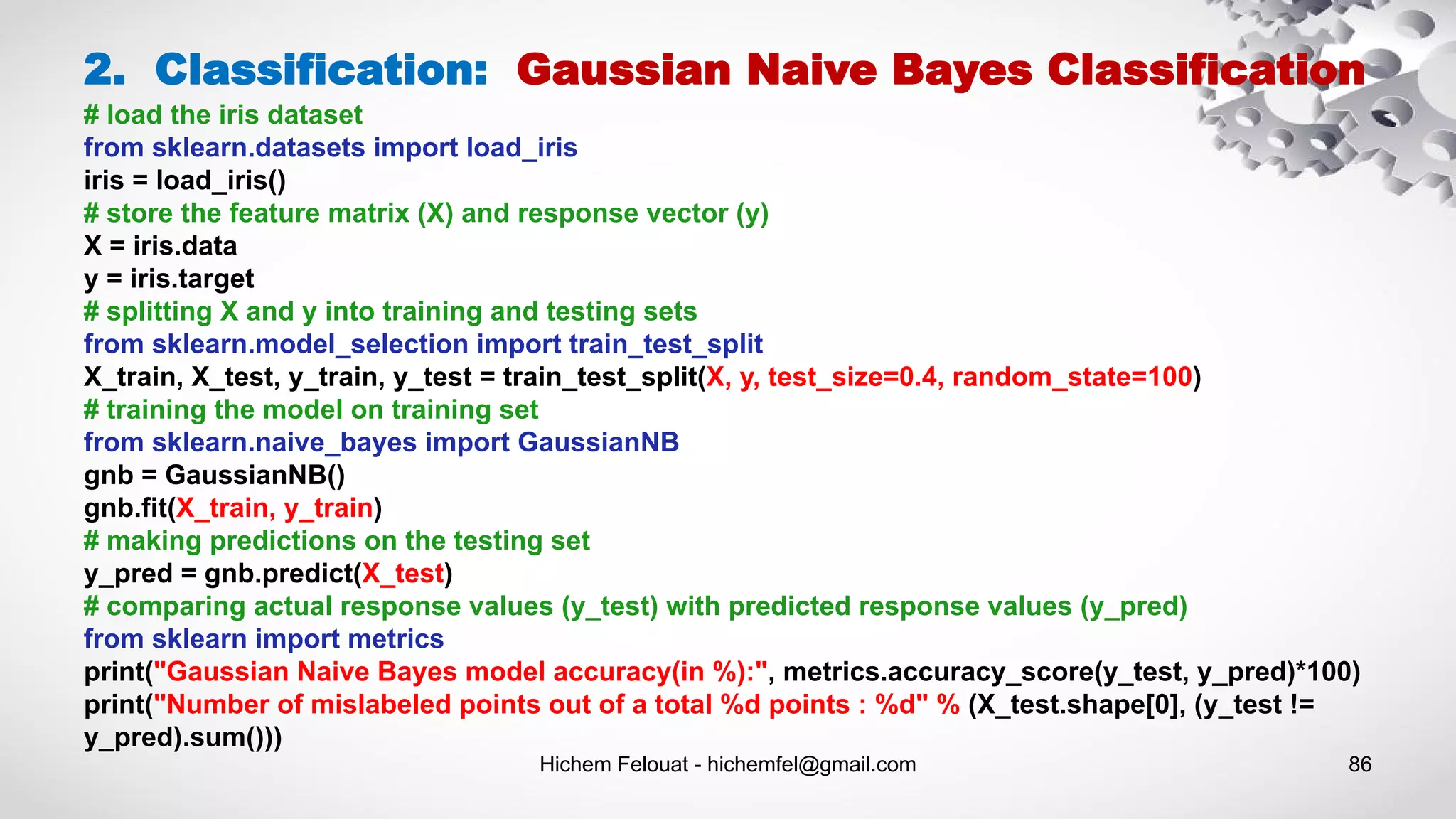 Hichem Felouat - hichemfel@gmail.com 86
2. Classification: Gaussian Naive Bayes Classification
# load the iris dataset
from sklearn.datasets import load_iris
iris = load_iris()
# store the feature matrix (X) and response vector (y)
X = iris.data
y = iris.target
# splitting X and y into training and testing sets
from sklearn.model_selection import train_test_split
X_train, X_test, y_train, y_test = train_test_split(X, y, test_size=0.4, random_state=100)
# training the model on training set
from sklearn.naive_bayes import GaussianNB
gnb = GaussianNB()
gnb.fit(X_train, y_train)
# making predictions on the testing set
y_pred = gnb.predict(X_test)
# comparing actual response values (y_test) with predicted response values (y_pred)
from sklearn import metrics
print("Gaussian Naive Bayes model accuracy(in %):", metrics.accuracy_score(y_test, y_pred)*100)
print("Number of mislabeled points out of a total %d points : %d" % (X_test.shape[0], (y_test !=
y_pred).sum()))
 
