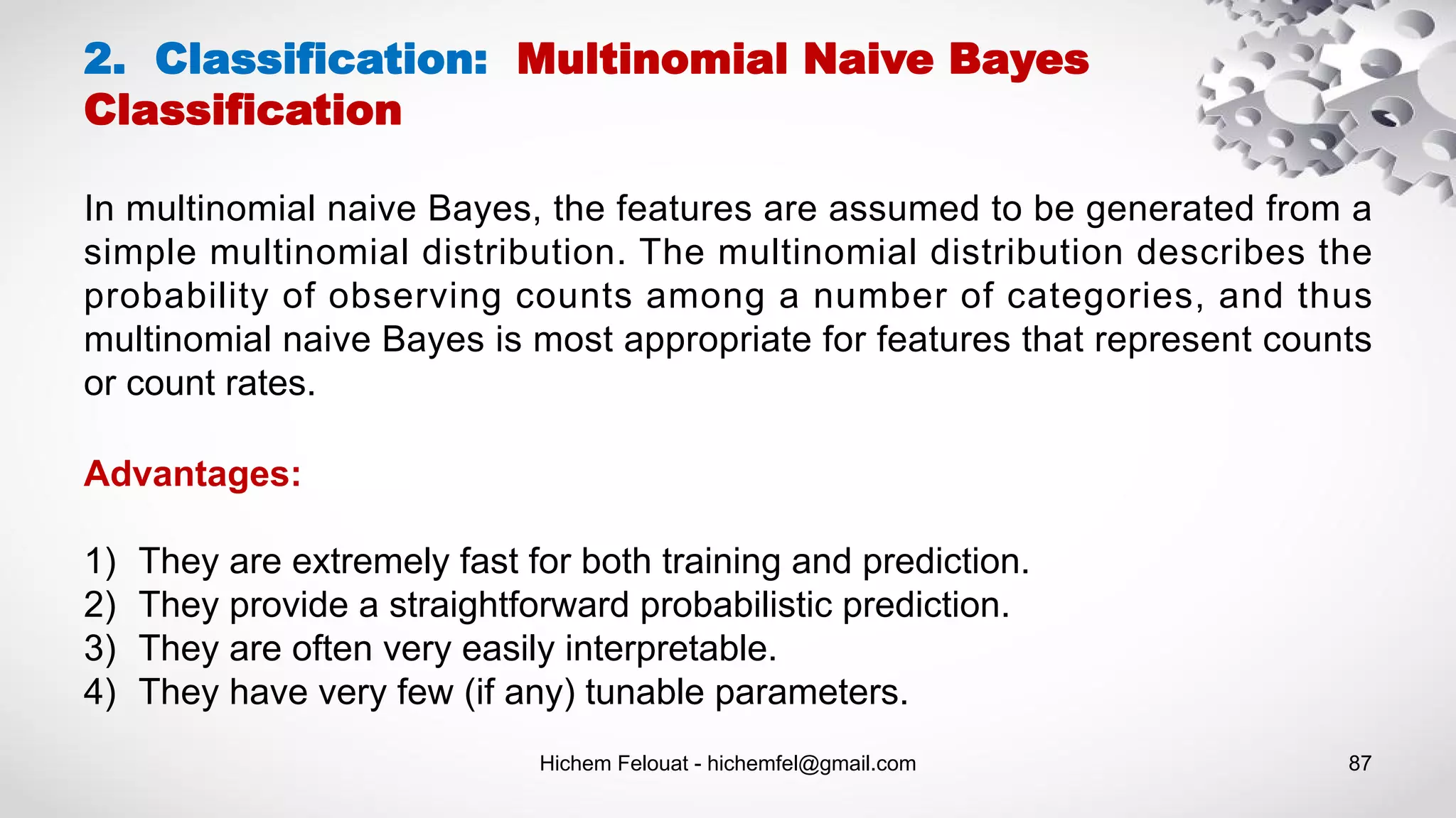Hichem Felouat - hichemfel@gmail.com 87
2. Classification: Multinomial Naive Bayes
Classification
In multinomial naive Bayes, the features are assumed to be generated from a
simple multinomial distribution. The multinomial distribution describes the
probability of observing counts among a number of categories, and thus
multinomial naive Bayes is most appropriate for features that represent counts
or count rates.
Advantages:
1) They are extremely fast for both training and prediction.
2) They provide a straightforward probabilistic prediction.
3) They are often very easily interpretable.
4) They have very few (if any) tunable parameters.
 