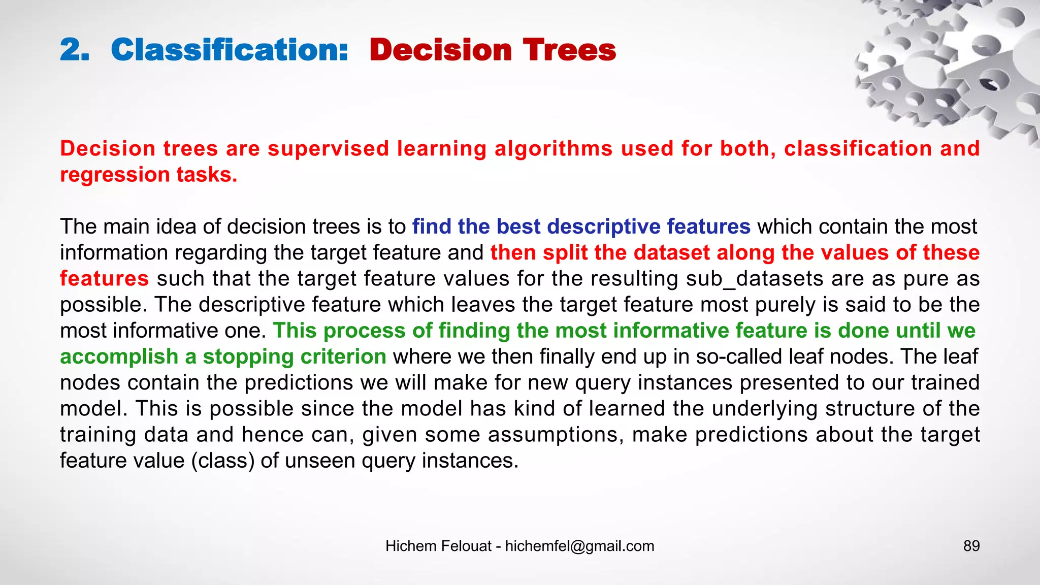 Hichem Felouat - hichemfel@gmail.com 89
2. Classification: Decision Trees
Decision trees are supervised learning algorithms used for both, classification and
regression tasks.
The main idea of decision trees is to find the best descriptive features which contain the most
information regarding the target feature and then split the dataset along the values of these
features such that the target feature values for the resulting sub_datasets are as pure as
possible. The descriptive feature which leaves the target feature most purely is said to be the
most informative one. This process of finding the most informative feature is done until we
accomplish a stopping criterion where we then finally end up in so-called leaf nodes. The leaf
nodes contain the predictions we will make for new query instances presented to our trained
model. This is possible since the model has kind of learned the underlying structure of the
training data and hence can, given some assumptions, make predictions about the target
feature value (class) of unseen query instances.
 