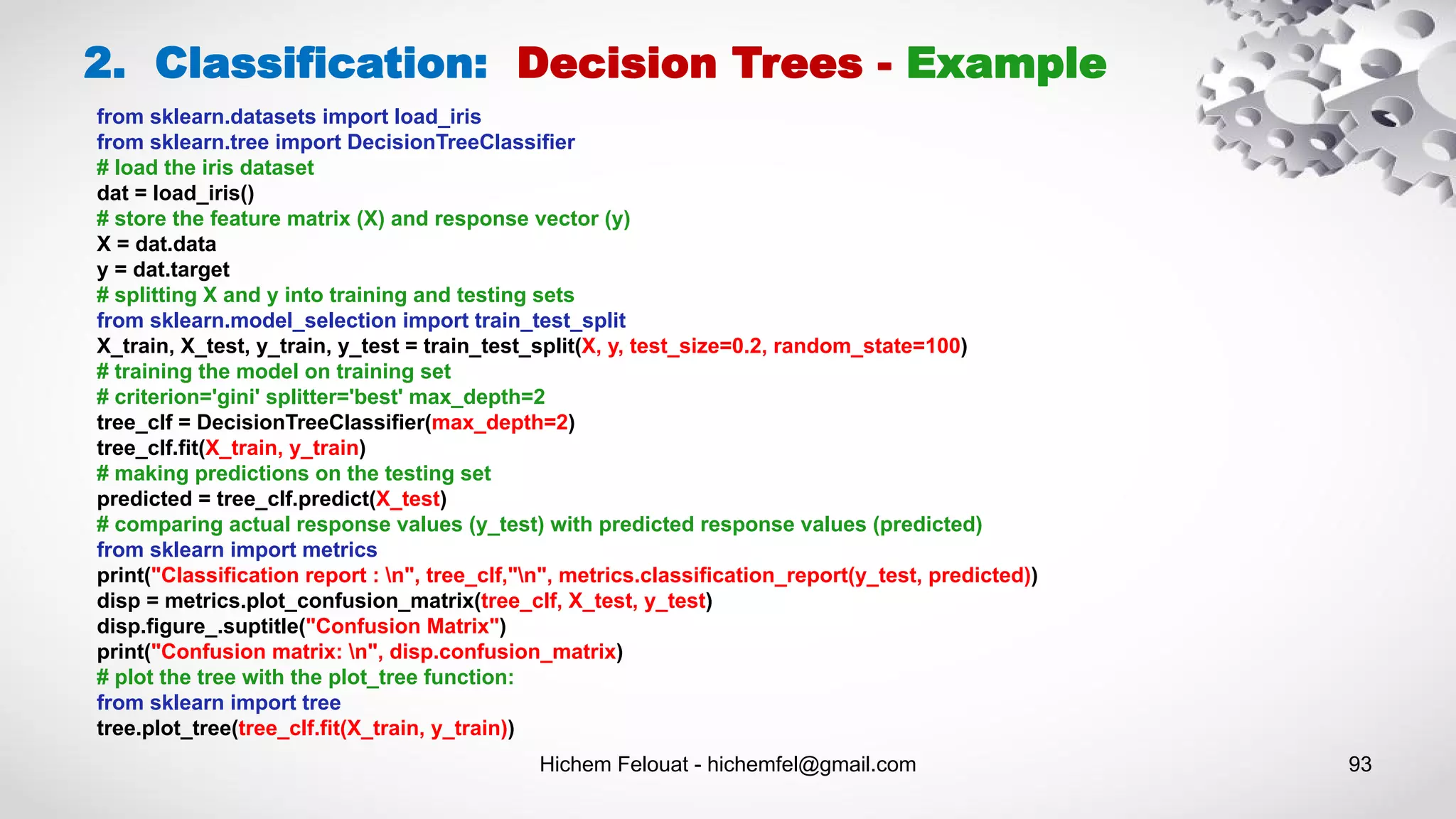 Hichem Felouat - hichemfel@gmail.com 93
2. Classification: Decision Trees - Example
from sklearn.datasets import load_iris
from sklearn.tree import DecisionTreeClassifier
# load the iris dataset
dat = load_iris()
# store the feature matrix (X) and response vector (y)
X = dat.data
y = dat.target
# splitting X and y into training and testing sets
from sklearn.model_selection import train_test_split
X_train, X_test, y_train, y_test = train_test_split(X, y, test_size=0.2, random_state=100)
# training the model on training set
# criterion='gini' splitter='best' max_depth=2
tree_clf = DecisionTreeClassifier(max_depth=2)
tree_clf.fit(X_train, y_train)
# making predictions on the testing set
predicted = tree_clf.predict(X_test)
# comparing actual response values (y_test) with predicted response values (predicted)
from sklearn import metrics
print("Classification report : n", tree_clf,"n", metrics.classification_report(y_test, predicted))
disp = metrics.plot_confusion_matrix(tree_clf, X_test, y_test)
disp.figure_.suptitle("Confusion Matrix")
print("Confusion matrix: n", disp.confusion_matrix)
# plot the tree with the plot_tree function:
from sklearn import tree
tree.plot_tree(tree_clf.fit(X_train, y_train))
 