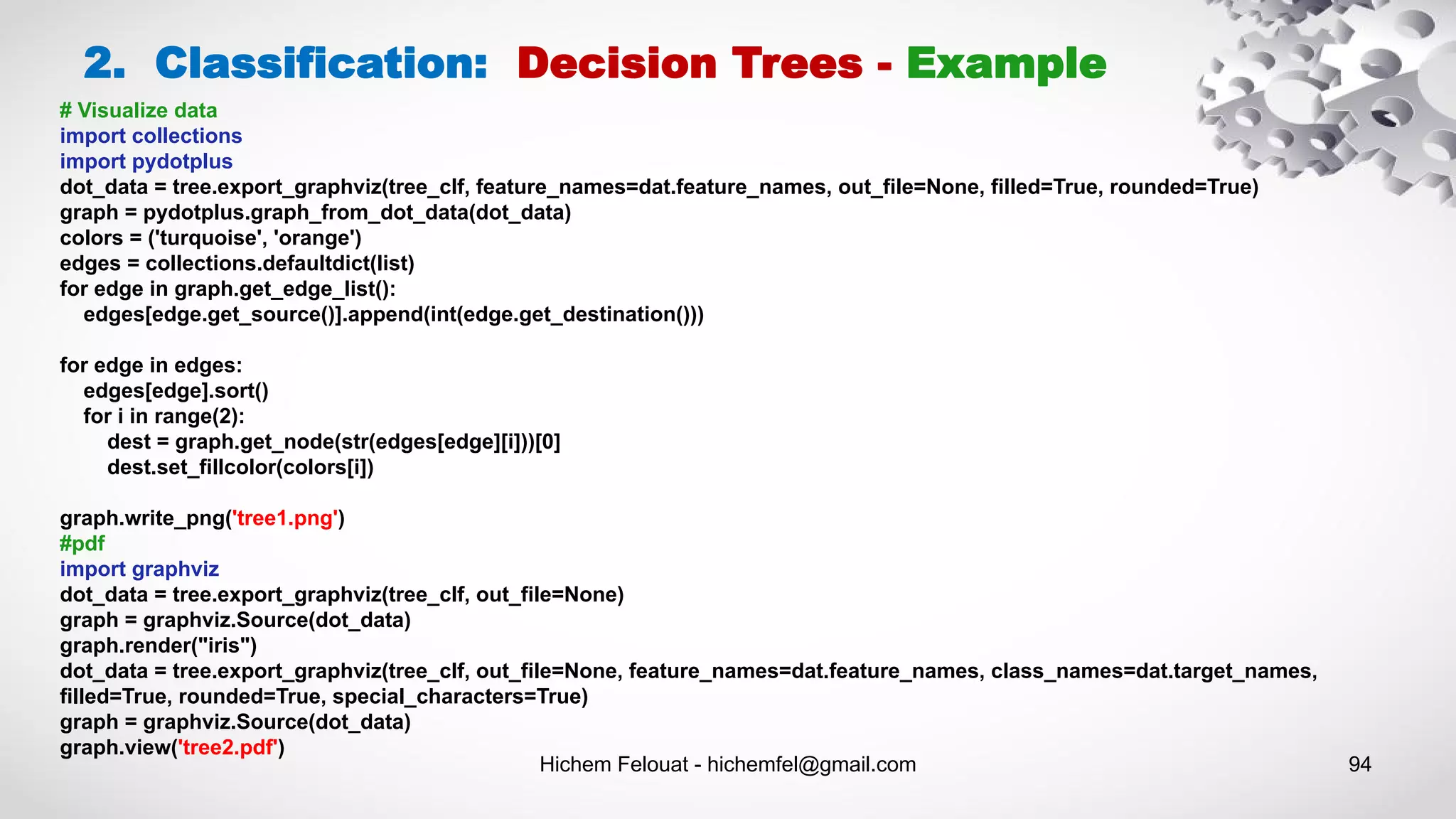 Hichem Felouat - hichemfel@gmail.com 94
2. Classification: Decision Trees - Example
# Visualize data
import collections
import pydotplus
dot_data = tree.export_graphviz(tree_clf, feature_names=dat.feature_names, out_file=None, filled=True, rounded=True)
graph = pydotplus.graph_from_dot_data(dot_data)
colors = ('turquoise', 'orange')
edges = collections.defaultdict(list)
for edge in graph.get_edge_list():
edges[edge.get_source()].append(int(edge.get_destination()))
for edge in edges:
edges[edge].sort()
for i in range(2):
dest = graph.get_node(str(edges[edge][i]))[0]
dest.set_fillcolor(colors[i])
graph.write_png('tree1.png')
#pdf
import graphviz
dot_data = tree.export_graphviz(tree_clf, out_file=None)
graph = graphviz.Source(dot_data)
graph.render("iris")
dot_data = tree.export_graphviz(tree_clf, out_file=None, feature_names=dat.feature_names, class_names=dat.target_names,
filled=True, rounded=True, special_characters=True)
graph = graphviz.Source(dot_data)
graph.view('tree2.pdf')
 