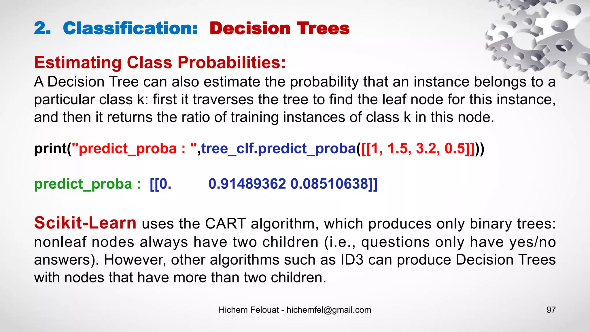 Hichem Felouat - hichemfel@gmail.com 97
Estimating Class Probabilities:
A Decision Tree can also estimate the probability that an instance belongs to a
particular class k: first it traverses the tree to find the leaf node for this instance,
and then it returns the ratio of training instances of class k in this node.
2. Classification: Decision Trees
print("predict_proba : ",tree_clf.predict_proba([[1, 1.5, 3.2, 0.5]]))
predict_proba : [[0. 0.91489362 0.08510638]]
Scikit-Learn uses the CART algorithm, which produces only binary trees:
nonleaf nodes always have two children (i.e., questions only have yes/no
answers). However, other algorithms such as ID3 can produce Decision Trees
with nodes that have more than two children.
 