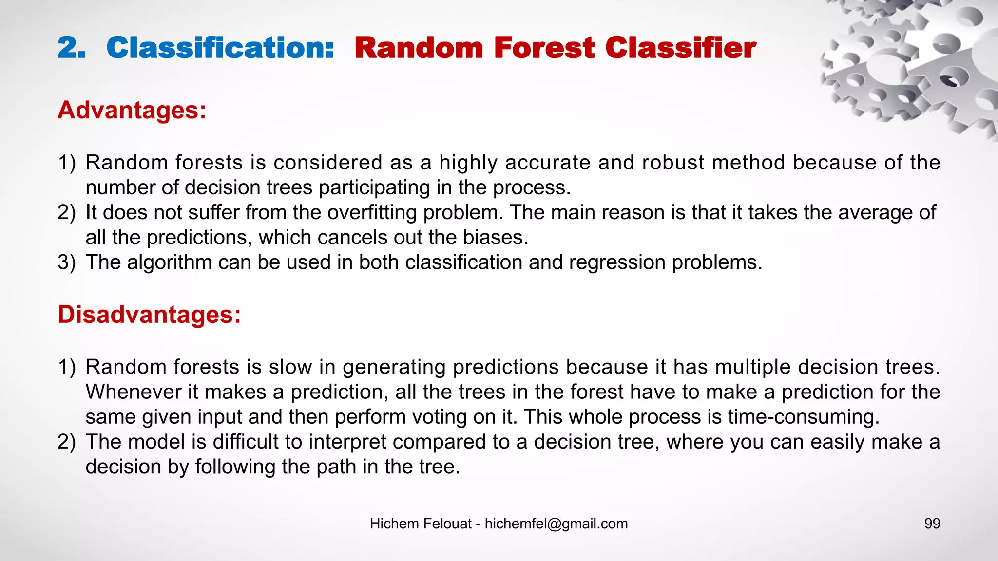 Hichem Felouat - hichemfel@gmail.com 99
2. Classification: Random Forest Classifier
Advantages:
1) Random forests is considered as a highly accurate and robust method because of the
number of decision trees participating in the process.
2) It does not suffer from the overfitting problem. The main reason is that it takes the average of
all the predictions, which cancels out the biases.
3) The algorithm can be used in both classification and regression problems.
Disadvantages:
1) Random forests is slow in generating predictions because it has multiple decision trees.
Whenever it makes a prediction, all the trees in the forest have to make a prediction for the
same given input and then perform voting on it. This whole process is time-consuming.
2) The model is difficult to interpret compared to a decision tree, where you can easily make a
decision by following the path in the tree.
 