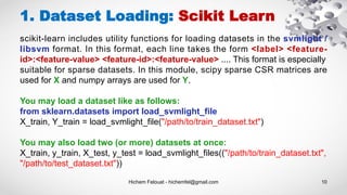Hichem Felouat - hichemfel@gmail.com 10
1. Dataset Loading: Scikit Learn
scikit-learn includes utility functions for loading datasets in the svmlight /
libsvm format. In this format, each line takes the form <label> <feature-
id>:<feature-value> <feature-id>:<feature-value> .... This format is especially
suitable for sparse datasets. In this module, scipy sparse CSR matrices are
used for X and numpy arrays are used for Y.
You may load a dataset like as follows:
from sklearn.datasets import load_svmlight_file
X_train, Y_train = load_svmlight_file("/path/to/train_dataset.txt")
You may also load two (or more) datasets at once:
X_train, y_train, X_test, y_test = load_svmlight_files(("/path/to/train_dataset.txt",
"/path/to/test_dataset.txt"))
 