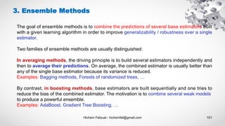 Hichem Felouat - hichemfel@gmail.com 101
3. Ensemble Methods
The goal of ensemble methods is to combine the predictions of several base estimators built
with a given learning algorithm in order to improve generalizability / robustness over a single
estimator.
Two families of ensemble methods are usually distinguished:
In averaging methods, the driving principle is to build several estimators independently and
then to average their predictions. On average, the combined estimator is usually better than
any of the single base estimator because its variance is reduced.
Examples: Bagging methods, Forests of randomized trees, …
By contrast, in boosting methods, base estimators are built sequentially and one tries to
reduce the bias of the combined estimator. The motivation is to combine several weak models
to produce a powerful ensemble.
Examples: AdaBoost, Gradient Tree Boosting, …
 