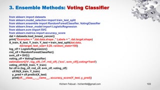 Hichem Felouat - hichemfel@gmail.com 103
from sklearn import datasets
from sklearn.model_selection import train_test_split
from sklearn.ensemble import RandomForestClassifier, VotingClassifier
from sklearn.linear_model import LogisticRegression
from sklearn.svm import SVC
from sklearn.metrics import accuracy_score
dat = datasets.load_breast_cancer()
print("Examples = ",dat.data.shape ," Labels = ", dat.target.shape)
X_train, X_test, Y_train, Y_test = train_test_split(dat.data,
dat.target, test_size= 0.20, random_state=100)
log_clf = LogisticRegression()
rnd_clf = RandomForestClassifier()
svm_clf = SVC()
voting_clf = VotingClassifier(
estimators=[('lr', log_clf), ('rf', rnd_clf), ('svc', svm_clf)],voting='hard')
voting_clf.fit(X_train, Y_train)
for clf in (log_clf, rnd_clf, svm_clf, voting_clf):
clf.fit(X_train, Y_train)
y_pred = clf.predict(X_test)
print(clf.__class__.__name__, accuracy_score(Y_test, y_pred))
3. Ensemble Methods: Voting Classifier
 