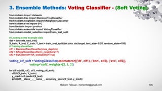 Hichem Felouat - hichemfel@gmail.com 105
3. Ensemble Methods: Voting Classifier - (Soft Voting)
from sklearn import datasets
from sklearn.tree import DecisionTreeClassifier
from sklearn.neighbors import KNeighborsClassifier
from sklearn.svm import SVC
from itertools import product
from sklearn.ensemble import VotingClassifier
from sklearn.model_selection import train_test_split
# Loading some example data
dat = datasets.load_iris()
X_train, X_test, Y_train, Y_test = train_test_split(dat.data, dat.target, test_size= 0.20, random_state=100)
# Training classifiers
clf1 = DecisionTreeClassifier(max_depth=4)
clf2 = KNeighborsClassifier(n_neighbors=7)
clf3 = SVC(kernel='rbf', probability=True)
voting_clf_soft = VotingClassifier(estimators=[('dt', clf1), ('knn', clf2), ('svc', clf3)],
voting='soft', weights=[2, 1, 3])
for clf in (clf1, clf2, clf3, voting_clf_soft):
clf.fit(X_train, Y_train)
y_pred = clf.predict(X_test)
print(clf.__class__.__name__, accuracy_score(Y_test, y_pred))
 