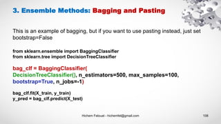 Hichem Felouat - hichemfel@gmail.com 108
from sklearn.ensemble import BaggingClassifier
from sklearn.tree import DecisionTreeClassifier
bag_clf = BaggingClassifier(
DecisionTreeClassifier(), n_estimators=500, max_samples=100,
bootstrap=True, n_jobs=-1)
bag_clf.fit(X_train, y_train)
y_pred = bag_clf.predict(X_test)
3. Ensemble Methods: Bagging and Pasting
This is an example of bagging, but if you want to use pasting instead, just set
bootstrap=False
 