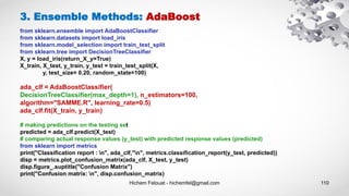 Hichem Felouat - hichemfel@gmail.com 110
3. Ensemble Methods: AdaBoost
from sklearn.ensemble import AdaBoostClassifier
from sklearn.datasets import load_iris
from sklearn.model_selection import train_test_split
from sklearn.tree import DecisionTreeClassifier
X, y = load_iris(return_X_y=True)
X_train, X_test, y_train, y_test = train_test_split(X,
y, test_size= 0.20, random_state=100)
ada_clf = AdaBoostClassifier(
DecisionTreeClassifier(max_depth=1), n_estimators=100,
algorithm="SAMME.R", learning_rate=0.5)
ada_clf.fit(X_train, y_train)
# making predictions on the testing set
predicted = ada_clf.predict(X_test)
# comparing actual response values (y_test) with predicted response values (predicted)
from sklearn import metrics
print("Classification report : n", ada_clf,"n", metrics.classification_report(y_test, predicted))
disp = metrics.plot_confusion_matrix(ada_clf, X_test, y_test)
disp.figure_.suptitle("Confusion Matrix")
print("Confusion matrix: n", disp.confusion_matrix)
 