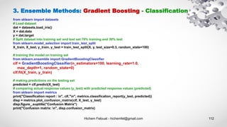 Hichem Felouat - hichemfel@gmail.com 112
3. Ensemble Methods: Gradient Boosting - Classification
from sklearn import datasets
# Load dataset
dat = datasets.load_iris()
X = dat.data
y = dat.target
# Split dataset into training set and test set 70% training and 30% test
from sklearn.model_selection import train_test_split
X_train, X_test, y_train, y_test = train_test_split(X, y, test_size=0.3, random_state=100)
# training the model on training set
from sklearn.ensemble import GradientBoostingClassifier
clf = GradientBoostingClassifier(n_estimators=100, learning_rate=1.0,
max_depth=1, random_state=0)
clf.fit(X_train, y_train)
# making predictions on the testing set
predicted = clf.predict(X_test)
# comparing actual response values (y_test) with predicted response values (predicted)
from sklearn import metrics
print("Classification report : n", clf,"n", metrics.classification_report(y_test, predicted))
disp = metrics.plot_confusion_matrix(clf, X_test, y_test)
disp.figure_.suptitle("Confusion Matrix")
print("Confusion matrix: n", disp.confusion_matrix)
 