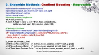 Hichem Felouat - hichemfel@gmail.com 113
3. Ensemble Methods: Gradient Boosting - Regression
from sklearn.datasets import load_boston
from sklearn.model_selection import train_test_split
from sklearn import metrics
import numpy as np
# Loading some example data
dat = load_boston()
X_train, X_test, y_train, y_test = train_test_split(dat.data,
dat.target, test_size= 0.20, random_state=100)
# Training classifiers
from sklearn.ensemble import GradientBoostingRegressor
clf = GradientBoostingRegressor(n_estimators=100, learning_rate=0.1,
max_depth=1, random_state=0, loss='ls')
clf.fit(X_train, y_train)
y_pred = clf.predict(X_test)
print('Mean Absolute Error : ', metrics.mean_absolute_error(Y_test, y_pred))
print('Mean Squared Error : ', metrics.mean_squared_error(Y_test, y_pred))
print('Root Mean Squared Error: ', np.sqrt(metrics.mean_squared_error(Y_test, y_pred)))
 