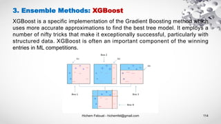 Hichem Felouat - hichemfel@gmail.com 114
3. Ensemble Methods: XGBoost
XGBoost is a specific implementation of the Gradient Boosting method which
uses more accurate approximations to find the best tree model. It employs a
number of nifty tricks that make it exceptionally successful, particularly with
structured data. XGBoost is often an important component of the winning
entries in ML competitions.
 
